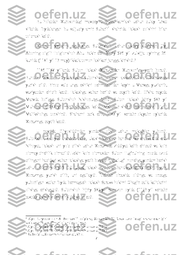 Bu   holatdan   Xurosondagi   mavqeyini   mustahkamlash   uchun   qulay   fursat
sifatida   foydalangan   bu   saljuqiy   amir   Subarli 4
  shahrida   Takash   qo`shini   bilan
to`qnash keldi.
Xuroson   yerlarini   egallashga   Sultonshoh   uchun   asosiy   dushman   Oy-
Aboning   o`g`li   To`g`onshoh  Abu   Bakir   edi.   Xijriy   576   yil   zulxijja   oyining   26-
kunida (1181-yil 13-may) ikkala tomon lashkari jangga kirishdi. 5
1186-1187   yillarda   Sulton   Takash   Xorazmdan   Xuroson 6
ga   yetib   boradi.
Bundan   fursatdan   foydalangan   Sultonshoh   olomon   askarlari   bilan   Xorazmga
yurish   qildi .   Biroq   xalq   unga   eshikni   ochmaganidan   keyin   u   Marvga   yuzlanib,
vaziyatdan   chiqib   ketdi.   Takashga   xabar   berildi   va   qaytib   keldi.   O‘sha   paytda
Marvda   bo‘lgan   Sultonshoh   Nishopurga   bordi.   Sulton   Takash   hijriy   583   yil
Muharram   (1187   yil   mart)   shaharga   keldi.   Nishopur   shahri   boshqaruvini   o`g`li
Malikshohga   topshirdi.   Shaharni   tark   etib,   1187-yil   sentabr-oktyabr   oylarida
Xorazmga qaytib ketdi.
U   paytida   G'iyosiddindan   yordam   olish   uchun   maktublar   yubordi.
Sultonshoh   astoydil   harakat   qilib,   ukasi   Takashni   band   qilish   maqsadida   edi.
Nihoyat,   Takash   uni   yo'q   qilish   uchun   Xorazmda   ziddiyat   kelib   chiqadi   va   ko`p
o`tmay   tinchlik   o`rnatildi.Lekin   ko`p   o`tmasdan   Sulton   Tug‘rulning   Iroqda   ozod
qilingani haqidagi xabar Takashga yetib borgach 7
, Qutlug‘ Inonchga yordam berish
uchun Iroq tomon yo‘l oldi. Ukasi Takash Iroq bilan band vaqtda Sultonshoh yana
Xorazmga   yurish   qilib,   uni   egallaydi.   Elchilar   o'rtasida   oldinga   va   orqaga
yuborilgan  xatlar  foyda bermagach  Takash  Saraxs  hokimi  Chag'ir  qal'a  kalitlarini
olishga   erishgandi.   Sultonshoh   hijriy   589-yil   ramazon   oyida   (1193-yil   sentabr
taxtdan ayrilib nochor holda) vafot etdi.
4
  Ziyo   Bunyodov   :Ibn   Al-Asr   tavsifi   bo`yicha;   Xorazmdan   20   farsax   uzoqlikdagi   shahar   ekanligini
takidlagan “Subvur” nomi bilan tilga olingan.
5
  Ziyo Bunyodov “Anushteginiy xorazmshohlar davlati” 74-b.
6
 Ziyo Bunyodov “Anushteginiy xorazmshohlar davlati” 75-b
7
 Kafeso ` g'lu, Xorazmshohlar davlati, 93-b.
7 