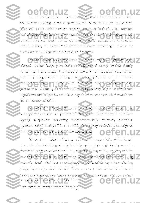 Ibrohim Kafeso`g'li shunday tariflaydi: "Olov kabi qo'rqinchli, shamol kabi
tez"lik   bilan   Buxoroga   borib   viloyatni   egalladi.   Mintaqada   Sulton   Takash   nomi
bilan   va'z   o'qilib,   uning   nomidan   tangalar   zarb   qilina   boshladi.   Otsiz   davridan
boshlab Xorazmshohlar siyosatining asosiy yo'nalishlaridan biri din uchun kurash
edi   va   bu   siyosat   Takash   davrida   ketma-ket   muvaffaqiyatlarga   erishishga   sabab
bo`ldi.   Nasaviy   o'z   asarida   “Takashning   o'z   davlatini   boshqargan   davrida   o'z
mamlakatiga 400 ga yaqin shahar qo'shgan” 8
ini aytadi.
Iroq   Saljuqiylar   davlatining   ahvoli   Tug’rul   hokimiyatga   kelganidan   keyin
o’zgardi.   Kundan   kunga   yomonlasha   boshladi.   Tug'rul   doimiy   ravishda   shaxsiy
ishlari bilan shug'ullanardi. Shuning uchun davlat ishlari malakadan yiroq bo‘lgan
sultonning   o‘ziga   yordam   beradigan   vaziri   ham   yo‘q   edi.   U   muhim   davlat
arboblarini   o'ldirdi.   Bu   Xorazm   xalqi   Iroqi   Ajam   hududiga   kelganidan   keyin
yanada  ortdi.  Otabek  Qizilarslonning  o'limi  tufayli   yuzaga  kelgan  sarosimalardan
foydalanmoqchi bo'lgan Sulton Takash Ray shahri va uning atrofidagi mustahkam
qal’ani Tabarak qal’asini.
Xijriy  590 (mil.1193) yil Xorazmshohlar davlatining asta-sekin yuksalish va
kuchayishining   boshlanish   yili   bo`ldi. 9
  Musulmon   olami   Sharqida   murakkab
siyosiy   vaziyatlarda   davlatning   mustahkamlanishiga   ma muriy   boshqaruvʼ
siyosatini tashkil qilish yo`li bilan erishildi. Ko`p o`tmay bu davlat O`rta Osiyo va
Eron davlatlari orasida eng qudratli davlatga aylandi.
Xorazmshoh   Takash   o`lkasiga   qarshi   olib   borgan   ko`p   yillik   kurash
davomida   o`z   davlatining   sharqiy   hududiga   yaqin   joylardagi   siyosiy   voqealar
rivojini diqqat bilan ko`zatib bordi. Yuqorida qayd qilinganidek, qoraxitoylar bilan
munosabatlarning   o`zilishi   Xorazmning   ularga   qaramligiga   barham   berdi.   Eng
muhimi,   Takash   «kofirlar»   qoraxitoylarga   qarshi   kurashda   keyin   ham   ularning
jiddiy   hujumlariga   duch   kelmadi.   Biroq   qoraxitoy   hukmdorlari   ko`chmanchi
8
  Shixobiddin Muhammad ibn an-Nasaviy “Siyrat as-sulton Jalol ad-Din Mangburni” (Sulton Jaloliddin
Manguberdi hayoti tavsiloti) Toshkent 1999-yil 34-b.
9
 Ziyo Bunyodov “Anushteginiy xorazmshohlar davlati” 61-b.
8 