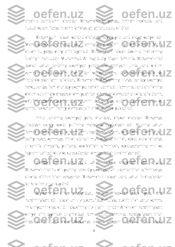 qipchoq   qabilalarini   sharqdan   Xorazmshohlar   yeriga,   birinchi   navbatda   Jand
hududi va atroflariga bostirib kirishga gij-gijlab, qutqu soldilar.
Xorazmshoh   Takash   valiahd   shahzoda   paytidayoq   Jand   shaxri   valiysi   edi.
Mamlakat   taxtiga   o`tirgach,   esa,   o`zining   «eng   sevimli   o`g`li»   Nosiriddin   Malik
shoxni   bu   yerga   voliy   qilib   tayinladi.   Xorazmshoh   Takash   devon   al-inshosining
boshlig`i   Bahouddin   Muhammad.  Al-Bag`dodiy   bitgan   farmonda   Xorazmshohlar
davlati   uchun   Jandning   axamiyati   yorqin   aks   ettirilgan.   Unda   Jand   «Islom
zaminining   eng   muxim   qismlaridan   va   «g`olibona   davlatimizning   asosi   va
ibtidosi»   ekanligini   ta kidlab,   Xorazmshoh   Xorazmning   o`ziga   qanday   axamiyatʼ
bersa, Jandga ham shunday axamiyat berishi uqtiriladi. Farmonda Jand aholisining
«islom sultonligi» chegarasi ximoyachilari sifatidagi xizmatlari aloxida ta kidlanib,	
ʼ
«Kofirlarlar»ning   xar   qanday   hujumini   daf   qilishga   sodir   bo`lgan   qo`rqmas   va
tajribali askarlarni harbiy xizmatga jalb qilish vazifasi yuklatiladi.
Biroq   Jandning   axamiyati   yana   shundaki,   shaxar   sharqdan   Xorazmga
o`tadigan   asosiy   savdo   yo`lining   markazida   joylashgan   edi.   Shuning   uchun
farmonda  amaldorlarga  xorazmlikmi,  begonami,  turkmi,  xorijlikmi  —  kimligidan
qat iy   nazar,   xammaga   bir   xil   adolatli   munosabatda   bo`lish,   savdo-sotix   ishlariga	
ʼ
to`sqinlik   qilmaslik,   yo`llarda   xavfsizlikni   ta minlash,   savdogarlarning   mol   va	
ʼ
hayotini turli tajovo`z va suiqasdlardan ximoya qilish topshirilgan edi.
Bunday   farmon   faqat   Jand   uchun   maxsus   chshyoaril-   gan,   chunki
Xorazmshohlar bu viloyatning iqtisodiy axvoliga, uni  odamlar bilan ta minlashga	
ʼ
aloxida   e tibor   bilan   qaraganlar.   Xorazmshoh   Takash   Jand   uchun   boshqalardan	
ʼ
ko`ra ko`proq jon kuydirdi.
Sayxunning   o`ng   qirgogidagi,   muxim   istexkomlardan   yana   biri
Barchinligkent edi. Takash uni o`z tasarrufidagi mulkka qushib olish uchun xamma
imkoniyatini ishga soldi. Takashning o`z o`g`li Tojiddin Аlishoxni Barchinligkent
voliysi   qilib   tayinlash   to`g`risidagi   farmoni   bor.   Farmonda   Barchinligkent   bilan
birga   Raboti   Tugon   shaxri   Xorazmga   qo`shib   olingani   to`grisida   boradi.   Аgar
9 