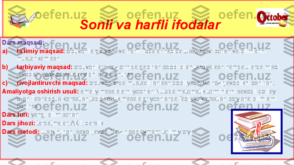 Sonli va harfli ifodalar
Dars maqsadi:
a) ta’limiy maqsad:   o’quvchilarga sonli va harfli ifodalar haqida tushuncha berish va bilimlarini 
mustahkamlash.
b) tarbiyaviy maqsad:  o’quvchilarni o’z o’rnida gapirish odobi bilan tarbiyalash hamda ularda misol 
javoblari asosida estetik didni shakllantirish.
c) rivojlantiruvchi maqsad:   o’quvchilarda mustaqil ishlash qobiliyatini va hozirjavoblikni oshirish .
Amaliyotga oshirish usuli:   amaliy masalalarni yechish.Nutqda matematik terminlarni savodli qo’llay 
olish.Tashabbus ko’rsatish,tadbirkorlik,masalalar yechishda faoliyat ko’rsatish bo’yicha bilimlarni 
oshirish.
Dars turi:  yangi bilim berish.
Dars jihozi:  tarqatmalar, AKT, darslik.
Dars metodi:  tushuntirish, savol-javob, “Tez hisoblayman” ta’limiy o’yini. 