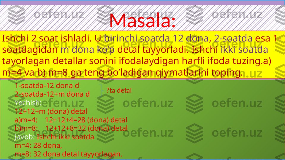 Masala:
Ishchi 2 soat ishladi. U  birinchi soatda 12 dona ,  2-soatda  esa 1-
soatdagidan  m dona ko’p  detal tayyorladi. Ishchi  ikki soatda  
tayorlagan detallar sonini ifodalaydigan harfli ifoda tuzing.a) 
m=4 va b) m=8 ga teng bo’ladigan qiymatlarini toping.
1-soatda-12 dona d
2-soatda-12+m dona d
Yechish:  
12+12+m (dona) detal
a)m=4:    12+12+4=28 (dona) detal
b)m=8:    12+12+8=32 (dona) detal
Javob:  Ishchi ikki soatda 
m=4: 28 dona,
m=8: 32 dona detal tayyorlagan. ?ta detal 