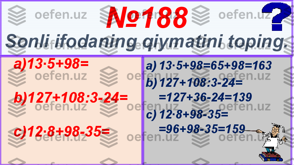 5 № 18 8
Sonli ifodaning qiymatini toping.
a) 13∙5+98=65+98=163
b) 127+108:3-24= 
=127+36-24=139
c) 12∙8+98-35=        
=96+98-35=159a) 13∙5+98=
b) 127+108:3-24=
c) 12∙8+98-35= 