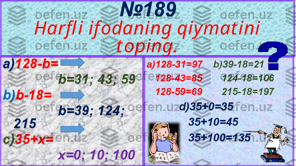 5 № 189
Harfl i if odaning qiy mat ini 
t oping.
a)128-31=97 b)39-18=21
    128-43=85     124-18=106
    128-59=69     215-18=197
d)35+0=35
    35+10=45
    35+100=135a) 128-b=
b=31; 43; 59
b) b-18=
b=39; 124; 
215
c) 35+x=
x=0; 10; 100 