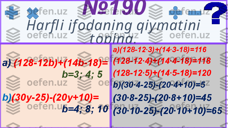 5 № 19 0
Harfl i if odaning qiy mat ini 
t oping.
a)(128-12∙3)+(14∙3-18)=116  
(128-12∙4)+(14∙4-18)=118
(128-12∙5)+(14∙5-18)=120
b)(30∙4-25)-(20∙4+10)=5
(30∙8-25)-(20∙8+10)=45
(30∙10-25)-(20∙10+10)=65a)  (128- 12 b)+(14b-18)=
b=3; 4; 5
b) (30y-25)-(20y+10)=
b=4; 8; 10 