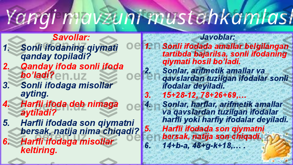 
  Yangi mavzuni must ahk amlash
Savollar:
1. Sonli ifodaning qiymati 
qanday topiladi?
2. Qanday ifoda sonli ifoda 
bo’ladi?
3. Sonli ifodaga misollar 
ayting.
4. Harfli ifoda deb nimaga 
aytiladi?
5. Harfli ifodada son qiymatni 
bersak, natija nima chiqadi?
6. Harfli ifodaga misollar 
keltiring. Javoblar:
1. Sonli ifodada amallar belgilangan 
tartibda bajarilsa, sonli ifodaning 
qiymati hosil bo’ladi.
2. Sonlar, arifmetik amallar va 
qavslardan tuzilgan ifodalar sonli 
ifodalar deyiladi. 
3. 15+28-12, 78+26+69,…
4. Sonlar, harflar, arifmetik amallar 
va qavslardan tuzilgan ifodalar 
harfli yoki harfiy ifodalar deyiladi. 
5. Harfli ifodada son qiymatni 
bersak, natija son chiqadi.
6. 14+b-a, 48+g-k+18,… . 