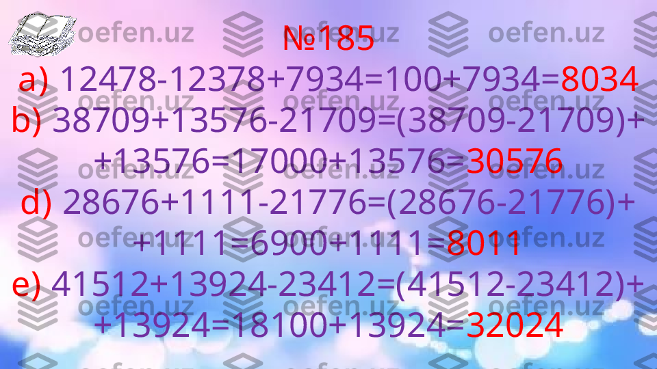 № 18 5
a)   12478-12378+7934=100+7934= 8034
b)   38709+13576-21709=(38709-21709)+
+13576=17000+13576= 30576
d)  28676+1111-21776=(28676-21776)+
+1111=6900+1111= 8011
e)   41512+13924-23412=(41512-23412)+
+13924=18100+13924= 32024 