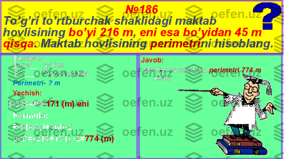 № 186
To’g’ri to’rtburchak shaklidagi maktab 
hovlisining  bo’yi 216 m ,  eni esa bo’yidan 45 m 
qisqa . Maktab hovlisining  perimetri ni hisoblang.
Javob:
  Maktab hovlisining  perimetri 774 m 
ekan.Berilgan:
Bo’yi__   216 m
Eni____ ?  ,45 m qisqa 
Perimetri- ? m
Yechish:
1) 216-45= 171 (m) eni
Formula:
P=(bo’yi+eni)∙2
2) P=(216+171) ∙2= 774 (m) 