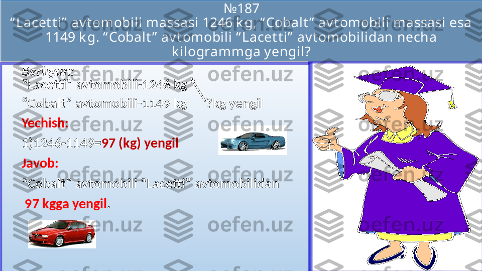 № 187
“ Lacet t i”  av t omobili massasi 1246 k g, “ Cobalt ”  av t omobili massasi esa 
1149 k g. “ Cobalt ”  av t omobili “ Lacet t i”  av t omobilidan necha 
k ilogrammga y engil?
Berilgan:
“Lacetti” avtomobili-1246 kg
“ Cobalt” avtomobili-1149 kg      ?kg yengil
Yechish:
1) 1246-1149= 97 (kg) yengil
Javob:  
“ Cobalt” avtomobili “Lacetti” avtomobilidan
  97 kgga yengil .  