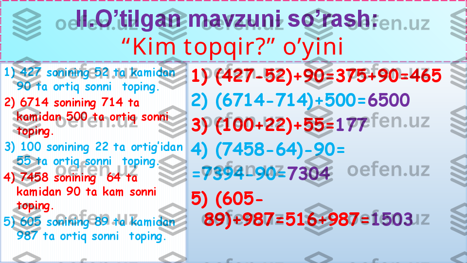 II.O’tilgan mavzuni so’rash:  
“ Kim t opqir?”  o’y ini
1) 427 sonining 52 ta kamidan 
90 ta ortiq sonni  toping.
2) 6714 sonining 714 ta 
kamidan 500 ta ortiq sonni  
toping.
3) 100 sonining 22 ta ortig’idan 
55 ta ortiq sonni  toping.
4) 7458 sonining  64 ta 
kamidan 90 ta kam sonni  
toping.
5) 605 sonining 89 ta kamidan 
987 ta ortiq sonni  toping. 1) (427-52)+90=375+90=465
2) (6714-714)+500= 6500
3) (100+22)+55= 177
4) (7458-64)-90=
=7394-90= 7304
5) (605-
89)+987=516+987= 1503 