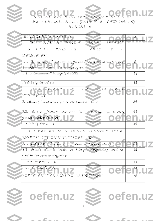 MAKTAB DARSLIKLARIDA “SAB’AI SAYYOR” DOSTONI
MATERIALLARI TAHLILI (GERMENEVTIK YONDASHUV)
MUNDARIJA
ISHNING UMUMIY TAVSIFI 5
I   BOB   ALISHER   NAVOIY   “SAB’AI   SAYYOR”
DOSTONINING   YARATILISHI   HAMDA   TAHLILI
MASALALARI
1.1.   “Sab’ai   sayyor”   dostonining   yaratilish   tarixi   va   ushbu   sikldagi
dostonlarning genezisi, o‘zaro qiyosiy tahlili 8
1.2. “ Bahromnoma” hikoyatlari tahlili 23
I bob bo‘yicha xulosa 32
II   BOB.   ADABIY   TAHLILDA   GERMENEVTIK
YONDASHUV
2.1.  Adabiyot darslarida germenevtik tadqiq metodi 34
2.2.   Alisher   Navoiy   asarlarini   tahlil   etishda   germenevtik
yondashuvning ahamiyati 41
II bob bo‘yicha xulosa 49
III BOB.  MAKTAB TA’LIMIDA ALISHER NAVOIY “SAB’AI
SAYYOR” DOSTONINING O‘RGANILISHI
3.1.  “Sab’ai sayyor” dostonining maktab darsliklarida berilishi 51
3.2.   Maktab   ta’limda   “Mehr   va   Suhayl”   hikoyatining   savol   va
topshiriqlar asosida o‘rganilishi 66
III bob bo‘yicha xulosa 73
UMUMIY  XULOSA 75
FOYDALANILGAN ADABIYOTLAR RO‘YXATI 78
1 