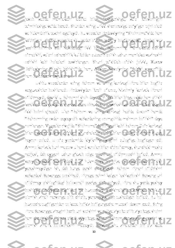 javob   xatida   mamlakatni   adolat   bilan   boshqarishga,   xalq   farovonligini
ta’minlashga va’da beradi.  Shundan so‘ng u ikki sher orasiga qo‘yilgan tojni oladi
va hukmdorlik taxtini egallaydi. Bu voqealar Firdavsiyning “Shohnoma”sida ham
keltirilgan,   chunki   voqealar   shu   qadar   o‘zaro   tadrijiy   bog‘langanki,   ulardan   voz
kechib   bo‘lmas   edi.   Navbatdagi   ikki   bobda   Bahromning   mamlakatda   adolat
o‘rnatishi, xalqni ocharchilik kulfatidan qutqarib qolish uchun mamlakat xazinasini
ochishi   kabi   holatlari   tasvirlangan.   Shuni   ta’kidlab   o‘tish   joizki,   Xusrav
Dehlaviyning   “Hasht   behisht”ida   ham,   Alisher   Navoiyning   “Sab’ai   sayyor”ida
ham bu boblar mavjud emas. 
  Ushbu   voqealardan   so‘ng   Bahrom   va   uning   kanizagi   Fitna   bilan   bog‘liq
sarguzashtlar   boshlanadi.   Firdavsiydan   farqli   o‘laroq,   Nizoimiy   kanizak   Fitnani
o‘ldirmaydi, chunki u Bahromni shoh deya ta’riflash bilan birga oshiq ham qilishi
kerak edi. Ganjaviy Bahrom va Fitna obrazlarini tasvirlash uchun ketma-ket kelgan
ikki   bobni   ajratadi.   Ular   “Bahrom   va   uning   kanizagi   haqida   doston”   hamda
“Bahromning ovdan qaytayotib sarkardaning oromgohida mehmon bo‘lishi” deya
nomlangan. Voqealar rivojida “Shohnoma”da bo‘lgani kabi Bahrom Go‘r kanizagi
bilan ovga chiqadi va go‘rlarni shunchalar mohirlik bilan otadiki, o‘zi ham bunga
hayron   qoladi.   U   o‘q   yordamida   kiyikning   oyog‘ini   qulog‘iga   bog‘lagan   edi.
Ammo kanizak buni maqtov-u hamd-sanolar bilan e’tirof etmay, shunchaki mashq
natijasi,   deb   aytgani   uchun   g‘azab   otiga   minib   uni   o‘ldirmoqchi   bo‘ladi.   Ammo
saroy   a’yonlari   Bahromdek   ulug‘   hukmdorga   bir   ojiza   ayolning   qonini   to‘kish
yarashmaydigan   ish,   deb   bunga   qarshi   chiqishgach   Bahrom   Fitnani   o‘ldirishni
sarkardasi   Sarxangga   topshiradi.   Fitnaga   rahmi   kelgan   lashkarboshi   Sarxang   uni
o‘ldirmay   qishlog‘idagi   boloxonali   qasriga   eltib   qo‘yadi.   Fitna   shu   yerda   yashay
boshlaydi.   Bu   yerda   tug‘ilgan   bir   buzoqchani   kichkinaligidan   boshlab   har   kuni
oltmish   zinali   narvonga   olib   chiqib,   yana   qayta   olib   tushadigan   bo‘ladi.   Bu   hol
buzoqcha tug‘ilganidan to katta ho‘kiz bo‘lgungacha muttasil davom etadi. So‘ng
Fitna Sarxangga ziragini berib uni sotishini va puliga ziyofat qilib ziyofatga shohni
ham  chaqirishini  iltimos qiladi. Ziyofatga kelgan Bahrom  Sarxangning qasrini  va
oltmish   zinalik   boloxonasini   maqtaydi.   Sarxang   shu   zinalardan   bir   qiz   katta
10 