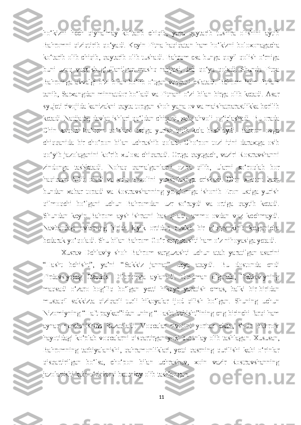 ho‘kizni   hech   qiynalmay   ko‘tarib   chiqib,   yana   qaytarib   tushira   olishini   aytib
Bahromni   qiziqtirib   qo‘yadi.   Keyin   Fitna   haqiqatan   ham   ho‘kizni   boloxonagacha
ko‘tarib olib chiqib, qaytarib olib tushadi. Bahrom esa bunga qoyil qolish o‘rniga
buni   uzoq   vaqt   shug‘ullanilgan   mashq   natijasi,   deb   qo‘ya   qoladi.   Shunda   Fitna
Bahromga  avvalgi  o‘zi  bilan  bo‘lib  o‘tgan  voqeani   eslatadi.  Bahrom   ham  Fitnani
tanib,  Sarxangdan   minnatdor   bo‘ladi   va  Fitnani   o‘zi   bilan  birga   olib   ketadi.   Asar
syujeti rivojida kanizakni qayta topgan shoh yana ov va maishatparastlikka berilib
ketadi. Natijada, davlat ishlari qo‘ldan chiqadi, xalq ahvoli og‘irlashadi. Bu orada
Chin   xoqoni   Bahrom   qo‘shini   ustiga   yurish   qilib   kela   boshlaydi.   Bahrom   ovga
chiqqanida   bir   cho‘pon   bilan   uchrashib   qoladi.   Cho‘pon   tozi   itini   daraxtga   osib
qo‘yib jazolaganini  ko‘rib xulosa chiqaradi. Ortga qaytgach, vaziri  Rostravshanni
zindonga   tashlatadi.   Nohaq   qamalganlarni   ozod   qilib,   ularni   so‘roqlab   bor
haqiqatni   bilib   oladi   va   xalq   ahvolini   yaxshilashga   erishadi.   Chin   xoqoni   ham
bundan   xabar   topadi   va   Rostravshanning   yolg‘oniga   ishonib   Eron   ustiga   yurish
qilmoqchi   bo‘lgani   uchun   Bahromdan   uzr   so‘raydi   va   ortiga   qaytib   ketadi.
Shundan   keyin   Bahrom   aysh-ishratni   bas   qiladi,   ammo   ovdan   voz   kechmaydi.
Navbatdagi   ovlarning   birida   kiyik   ortidan   quvlab   bir   g‘orga   kirib   ketganicha
bedarak yo‘qoladi. Shu bilan Bahrom Go‘r sarguzashti ham o‘z nihoyasiga yetadi.
  Xusrav   Dehlaviy   shoh   Bahrom   sarguzashti   uchun   atab   yaratilgan   asarini
“Hasht   behisht”,   ya’ni   “Sakkiz   jannat”   deya   ataydi.   Bu   dostonda   endi
Firdavsiyning   Ozodasi   Diloromga   aylanadi.   Umuman   olganda,   Dehlaviyning
maqsadi   o‘zaro   bog‘liq   bo‘lgan   yetti   hikoya   yaratish   emas,   balki   bir-biridan
mustaqil   sakkizta   qiziqarli   turli   hikoyalar   ijod   qilish   bo‘lgan.   Shuning   uchun
Nizomiyning “Haft paykar”idan uning “Hasht behisht”ining eng birinchi farqi ham
aynan   nomlanishida   kuzatiladi.   Voqealar   rivojini   yoritar   ekan,   shoir   Bahrom
hayotidagi ko‘plab voqealarni qisqartirgan yoki butunlay olib tashlagan. Xususan,
Bahromning   tarbiyalanishi,   qahramonliklari,   yetti   qasrning   qurilishi   kabi   o‘rinlar
qisqartirilgan   bo‘lsa,   cho‘pon   bilan   uchrashuv,   xoin   vazir   Rostravshanning
jazolanishi kabi o‘rinlarni butunlay olib tashlangan. 
11 