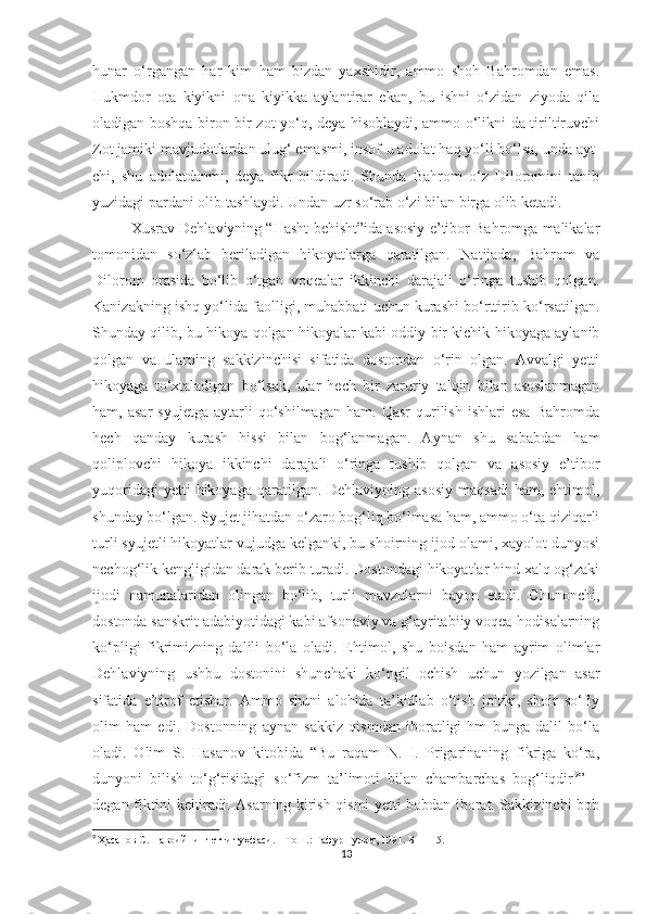 hunar   o‘rgangan   har   kim   ham   bizdan   yaxshidir,   ammo   shoh   Bahromdan   emas.
Hukmdor   ota   kiyikni   ona   kiyikka   aylantirar   ekan,   bu   ishni   o‘zidan   ziyoda   qila
oladigan boshqa biron bir zot yo‘q, deya hisoblaydi, ammo o‘likni-da tiriltiruvchi
Zot jamiki mavjudotlardan ulug‘ emasmi, insof-u adolat haq yo‘li bo‘lsa, unda ayt-
chi,   shu   adolatdanmi,   deya   fikr   bildiradi.   Shunda   Bahrom   o‘z   Diloromini   tanib
yuzidagi pardani olib tashlaydi. Undan uzr so‘rab o‘zi bilan birga olib ketadi. 
Xusrav Dehlaviyning “Hasht behisht”ida asosiy e’tibor Bahromga malikalar
tomonidan   so‘zlab   beriladigan   hikoyatlarga   qaratilgan.   Natijada,   Bahrom   va
Dilorom   orasida   bo‘lib   o‘tgan   voqealar   ikkinchi   darajali   o‘ringa   tushib   qolgan.
Kanizakning ishq yo‘lida faolligi, muhabbati uchun kurashi bo‘rttirib ko‘rsatilgan.
Shunday qilib, bu hikoya qolgan hikoyalar kabi oddiy bir kichik hikoyaga aylanib
qolgan   va   ularning   sakkizinchisi   sifatida   dostondan   o‘rin   olgan.   Avvalgi   yetti
hikoyaga   to‘xtaladigan   bo‘lsak,   ular   hech   bir   zaruriy   talqin   bilan   asoslanmagan
ham,  asar   syujetga   aytarli   qo‘shilmagan   ham.   Qasr   qurilish   ishlari   esa   Bahromda
hech   qanday   kurash   hissi   bilan   bog‘lanmagan.   Aynan   shu   sababdan   ham
qoliplovchi   hikoya   ikkinchi   darajali   o‘ringa   tushib   qolgan   va   asosiy   e’tibor
yuqoridagi   yetti  hikoyaga  qaratilgan. Dehlaviyning  asosiy   maqsadi   ham, ehtimol,
shunday bo‘lgan. Syujet jihatdan o‘zaro bog‘liq bo‘lmasa ham, ammo o‘ta qiziqarli
turli syujetli hikoyatlar vujudga kelganki, bu shoirning ijod olami, xayolot dunyosi
nechog‘lik kengligidan darak berib turadi. Dostondagi hikoyatlar hind xalq og‘zaki
ijodi   namunalaridan   olingan   bo‘lib,   turli   mavzularni   bayon   etadi.   Chunonchi,
dostonda sanskrit adabiyotidagi kabi afsonaviy va g‘ayritabiiy voqea-hodisalarning
ko‘pligi   fikrimizning   dalili   bo‘la   oladi.   Ehtimol,   shu   boisdan   ham   ayrim   olimlar
Dehlaviyning   ushbu   dostonini   shunchaki   ko‘ngil   ochish   uchun   yozilgan   asar
sifatida   e’tirof   etishar.   Ammo   shuni   alohida   ta’kidlab   o‘tish   joizki,   shoir   so‘fiy
olim   ham   edi.   Dostonning   aynan   sakkiz   qismdan   iboratligi   hm   bunga   dalil   bo‘la
oladi.   Olim   S.   Hasanov   kitobida   “Bu   raqam   N.   I.   Prigarinaning   fikriga   ko‘ra,
dunyoni   bilish   to‘g‘risidagi   so‘fizm   ta’limoti   bilan   chambarchas   bog‘liqdir 9
”   –
degan fikrini keltiradi. Asarning kirish qismi yetti bobdan iborat. Sakkizinchi bob
9
  Ҳасанов С. Навоийнинг етти туҳфаси. – Тош.: Ғафур Ғулом, 1991. Б –  115.
13 