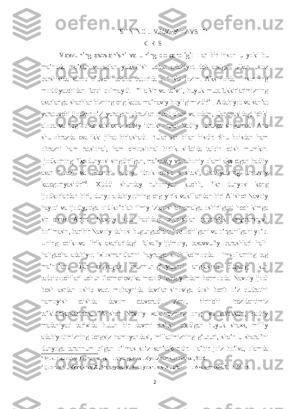      ISHNING UMUMIY TAVSIFI
KIRIS H
Mavzuning   asoslanishi   va   uning   dolzarbligi :   Har   bir   inson   u   yoki   bu
ma’noda   ma’nan   va   aqlan   yuksalish   uchun   adabiyot   deb   atalgan   ulkan   ustoz
qarshisida   saboq   oluvchi   talaba   qatorida   bo‘lishi   lozim.   Aks   holda     insonning
moddiyatchidan   farqi   qolmaydi.     “Tafsir   va   ta’vil,   buyuk   mutafakkirlarimizning
asarlariga sharhlar bizning eng katta ma’naviy boyligimizdir” 1
. Adabiyot va san’at
yaratuvchi ijodkor o‘zi yaratgan obrazlar orqali olam va odam, ular orasidagi ichki
aloqa   va   bog‘liqlik   kabilarni   badiiy   idroki   orqali   badiiy   obrazga   singdiradi.   Ana
shu   obrazda   esa   ikki   jihat   birlashadi.   Bular   aql   bilan   hisdir.   Shu   boisdan   ham
obrazni   ham   ratsional,   ham   emotsional   birlik   sifatida   talqin   etish   mumkin.
Ijodkorning fikr dunyosi singdirilgan, ma’naviy va ruhoniy olami aks etgan badiiy
asar   “olam   va   odamni   badiiy   idrok   etish   vositasi,   badiiyatning   umumiy
kategoriyasidir” 2
.   Xuddi   shunday   ruhoniyati   kuchli,   fikr   dunyosi   keng
ijodkorlardan biri, dunyo adabiyotining eng yirik vakillaridan biri Alisher Navoiy
hayoti va ijodiyotiga oid ko‘plab ilmiy izlanishlar  amalga oshirilgani  hech kimga
sir   emas.   Ammo   Navoiy   ijodi   haqidagi   izlanishlar   qanchalik   kengqamrovli
bo‘lmasin, baribir Navoiy dahosi bugungacha to‘liq ochilgani va o‘rganilgani yo‘q.
Uning   epik   va   lirik   asarlaridagi   falsafiy-ijtimoiy,   tasavvufiy   qarashlari   hali-
haligacha   adabiyot   ixlosmandlarini   hayratga   solib   kelmoqda.   Timsollarning   tag
ma’nolari,   ular   anglatgan   mazmun-g‘oyalarni   anglashda   bugungi   kun
tadqiqotchilari uchun Germenevtika metodi katta yordam bermoqda. Navoiy ijodi
besh   asrdan   oshiq   vaqt   mobaynida   davrlar   sinoviga   dosh   berib   o‘z   qudratini
namoyish   etishda   davom   etaveradi.   Zero,   Birinchi   Prezidentimiz
ta’kidlaganlaridek,   “Alisher   Navoiy   xalqimizning   ongi   va   tafakkuri,   badiiy
madaniyati   tarixida   butun   bir   davrni   tashkil   etadigan   buyuk   shaxs,   milliy
adabiyotimizning   tengsiz   namoyandasi,   millatimizning   g‘ururi,   sha’n-u   sharafini
dunyoga   tarannum   qilgan   o‘lmas   so‘z   san’atkoridir.   Ta’bir   joiz   bo‘lsa,   olamda
1
 Shukur Jabborov. Germenevtika. Hurriyat gazetasi. Ziyouz.com kutubxonasi, 2006.
2
  Quronov D., Mamajonov Z., Sheraliyeva M. Adabiyotshunoslik lug‘ati. – T.: Akademnashr ,  2010. 56-bet.
2 