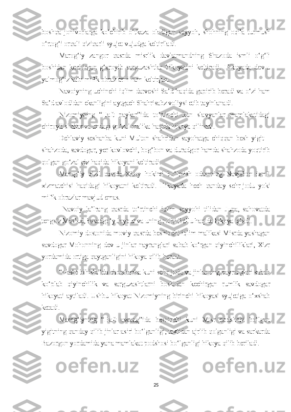 boshqa   jonivorlarga   ko‘chirib   o‘tkaza   oladigan   sayyoh,   shohning   oqila   turmush
o‘rtog‘i orqali qiziqarli syujet vujudga keltiriladi.  
Marog‘iy   zangor   qasrda   misrlik   davlatmandning   Shazoda   ismli   o‘g‘li
boshidan   kechirgan   g‘aroyib   sarguzashtlar   hikoyatini   keltiradi.   Hikoyada   dev-u
yalmog‘iz kabi mifik obrazlarni ham keltirgan. 
Navoiyning uchinchi iqlim darveshi Sa’d haqida gapirib beradi va o‘zi ham
Sa’d avlodidan ekanligini aytgach Shahrisabz voliysi etib tayinlanadi.
Nizomiyning   “Haft   paykar”ida   to‘rtinchi   kun   slavyanlar   mamlakatidagi
chiroyli shahar va undagi go‘zal malika haqida hikoya qilinadi.
Dehlaviy   seshanba   kuni   Multon   shahridan   sayohatga   chiqqan   besh   yigit   –
shahzoda, savdogar, yer kovlovchi, bog‘bon va duradgor hamda shahzoda yoqtirib
qolgan go‘zal qiz haqida hikoyani keltiradi.
Marog‘iy   qizil   qasrda   Xitoy   hokimi   bo‘lmish   odamning   Navjahon   ismli
xizmatchisi   haqidagi   hikoyatni   keltiradi.   Hikoyada   hech   qanday   sehr-jodu   yoki
mifik obrazlar mavjud emas.
  Navoiy   la’lrang   qasrda   to‘rtinchi   iqlim   sayyohi   tilidan   Juna,   sahovatda
tengsiz Mas’ud, hasadgo‘y Jaypur va uning noibi Ballu haqida hikoya qiladi. 
Nizomiy dostonida moviy qasrda beshinchi iqlim malikasi Misrda yashagan
savdogar   Mohonning   dev-u   jinlar   nayranglari   sabab   ko‘rgan   qiyinchiliklari,   Xizr
yordamida ortiga qaytganligini hikoya qilib beradi. 
“Hasht bihisht”da chorshanba kuni sehr-jodu va jinlarning nayranglari sabab
ko‘plab   qiyinchilik   va   sarguzashtlarni   boshidan   kechirgan   rumlik   savdogar
hikoyati aytiladi. Ushbu hikoyat Nizomiyning birinchi hikoyasi syujetiga o‘xshab
ketadi. 
Marog‘iyning   “Haft   avrang”ida   beshinchi   kuni   Misr   podshohi   bo‘lgan
yigitning qanday qilib jinlar asiri bo‘lganligi, taxtidan ajrlib qolganligi va sarkarda
Bazorgon yordamida yana mamlakat podshosi bo‘lganligi hikoya qilib beriladi.
25 