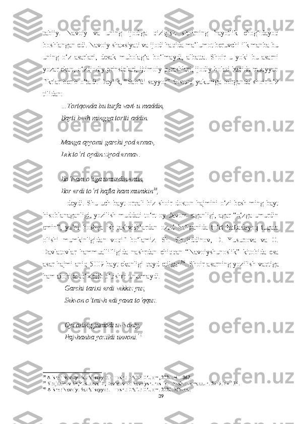 tabiiy.   Navoiy   va   uning   ijodiga   qiziqish   shoirning   hayotlik   chog‘idayoq
boshlangan edi. Navoiy shaxsiyati va ijodi haqida ma’lumot beruvchi ilk manba bu
uning   o‘z   asarlari,   desak   mubolag‘a   bo‘lmaydi,   albatta.   Shoir   u   yoki   bu   asarni
yozar ekan, o‘z ijodiy prinsiplari, ijtimoiy qarashlari, ijodiy holati haqida muayyan
fikrlar   berib  o‘tadi.  Deylik,  “Sab’ai   sayyor”  dostoni  yakuniga   borganda   shoir   o‘z
tilidan:
…Tortqonda bu turfa savt-u maddin,
Bayti besh mingga tortti addin.
Manga ayyomi garchi yod ermas,
Lek to‘rt oydin ziyod ermas .
Bo‘lsam o‘zga umurdin emin,
Bor erdi to‘rt hafta ham mumkin 38
, 
–   deydi.   Shu   uch   bayt   orqali   biz   shoir   doston   hajmini   o‘zi   besh   ming   bayt
hisoblanaganligi, yozilish muddati to‘rt  oy davom  etganligi, agar  “o‘zga umurdin
emin”,   ya’ni   boshqa   ish-tashvishlardan   ozod   bo‘lganida   to‘rt   haftadayoq   tugata
olishi   mumkinligidan   voqif   bo‘lamiz.   Sh.   Sirojiddinov,   D.   Yusupova   va   O.
Davlatovlar   hammuallifligida   nashrdan   chiqqan   “Navoiyshunoslik”   kitobida   esa
asar hajmi aniq 5009 bayt ekanligi qayd etilgan 39
. Shoir asarning yozilish vaqtiga
ham alohida to‘xtalib o‘tishni unutmaydi.
Garchi tarixi erdi sekkiz yuz,
Sekson o‘tmish edi yana to‘qquz.
Oyi oning jumodi us-soniy,
Pajshanba yozildi unvoni. 40
38
  Alisher Navoiy. Sab’ai sayyor. – Tosh.: G‘afur G‘ulom, 2020. B –  367.
39
 Sirojddinov Sh,Yusupova D, Davlatov O. Navoiyshunoslik.  – Tosh.: Tamaddun. 2019.B – 134. 
40
 Alisher Navoiy. Sab’ai sayyor. – Tosh.: G‘afur G‘ulom.  2020.  36 9- bet .
39 