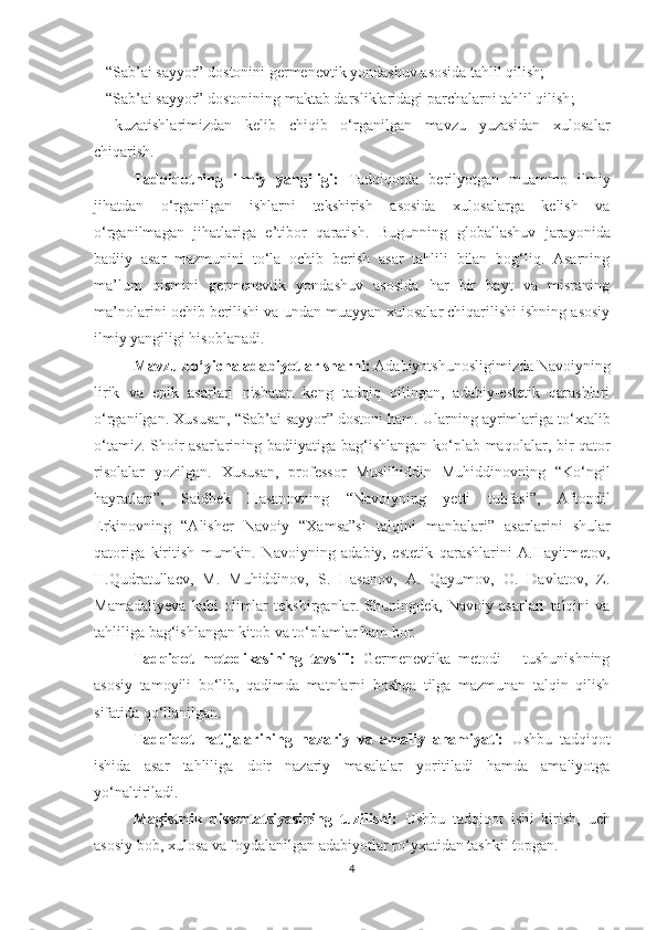 –   “Sab’ai sayyor” dostonini  germenevtik yondashuv asosida tahlil qilish;
–   “Sab’ai sayyor”  dostonining maktab darsliklaridagi parchalarni tahlil qilish ;
–   kuzatishlarimizdan   kelib   chiqib   o‘rganilgan   mavzu   yuzasidan   xulosalar
chiqarish.
Tadqiqotning   ilmiy   yangiligi:   Tadqiqotda   berilyotgan   muammo   ilmiy
jihatdan   o‘rganilgan   ishlarni   tekshirish   asosida   xulosalarga   kelish   va
o‘rganilmagan   jihatlariga   e’tibor   qaratish .   Bugunning   globallashuv   jarayonida
badiiy   asar   mazmunini   to‘la   ochib   berish   asar   tahlili   bilan   bog‘liq.   Asarning
ma’lum   qismini   germenevtik   yondashuv   asosida   har   bir   bayt   va   misraning
ma’nolarini  ochib berilishi va undan muayyan xulosalar chiqarilishi ishning asosiy
ilmiy yangiligi hisoblanadi.
Mavzu bo‘yicha adabiyotlar sharhi:  Adabiyotshunosligimizda Navoiyning
lirik   va   epik   asarlari   nisbatan   keng   tadqiq   qilingan,   adabiy-estetik   qarashlari
o‘rganilgan.  Xususan, “Sab’ai sayyor” dostoni ham.  Ularning ayrimlariga to‘xtalib
o‘tamiz. Shoir asarlarining badiiyatiga   bag‘ishlangan   ko‘plab   maqolalar, bir qator
risolalar   yozilgan.   Xususan,   professor   Muslihiddin   Muhiddinovning   “Ko‘ngil
hayratlari”,   Saidbek   Hasanovning   “Navoiyning   yetti   tuhfasi”,   Aftondil
Erkinovning   “Alisher   Navoiy   “Xamsa”si   talqini   manbalari”   asar larini   shular
qatoriga   kiritish   mumkin.   Navoiyning   adabiy,   estetik   qarashlarini   A.Hayitmetov,
H.Qudratullaev,   M.   Muhiddinov,   S.   Hasanov,   A.   Qayumov,   O.   Davlatov,   Z.
Mamadaliyeva   kabi   olimlar   tekshirganlar .   Shuningdek,   Navoiy   asarlari   talqini   va
tahliliga bag‘ishlangan kitob va to‘plamlar ham bor.  
Tadqiqot   metodikasining   tavsifi:   Germenevtika   metodi   –   tushunishning
asosiy   tamoyili   bo‘lib,   qadimda   matnlarni   boshqa   tilga   mazmunan   talqin   qilish
sifatida qo‘llanilgan. 
Tadqiqot   natijalarining   nazariy   va   amaliy   ahamiyati:   Ushbu   tadqiqot
ishida   asar   tahliliga   doir   nazariy   masalalar   yoritiladi   hamda   amaliyotga
yo‘naltiriladi.
Magistrlik   dissertatsiyasi ning   tuzilishi:   Ushbu   tadqiqot   ish i   kirish,   uch
asosiy bob, xulosa va foydalanilgan adabiyotlar ro‘yxatidan tashkil topgan.
4 