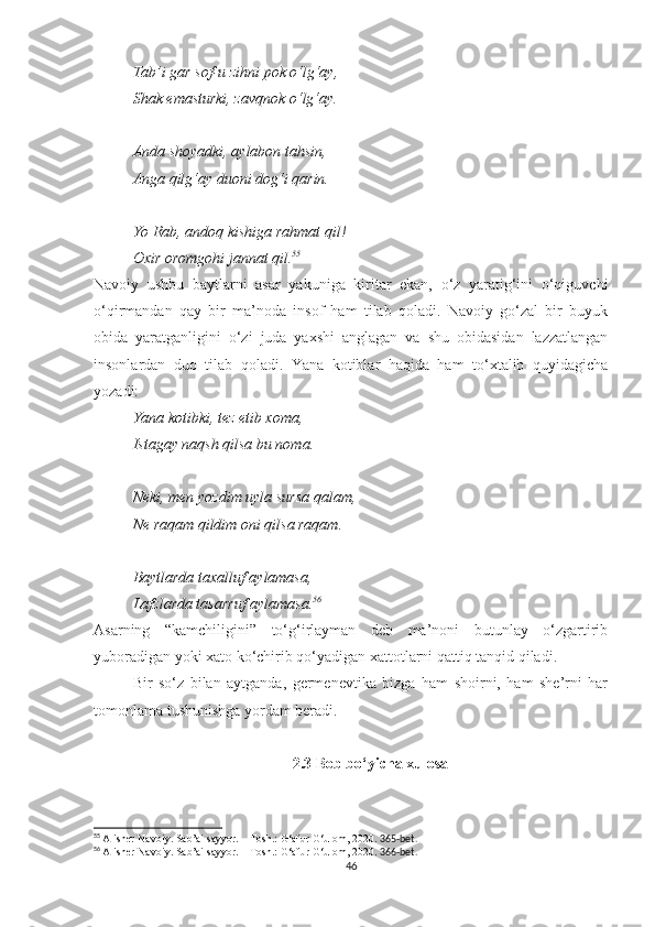 Tab’i gar sof-u zihni pok o‘lg‘ay,
Shak emasturki, zavqnok o‘lg‘ay.
Anda shoyadki, aylabon tahsin,
Anga qilg‘ay duoni dog‘i qarin.
Yo Rab, andoq kishiga rahmat qil!
Oxir oromgohi jannat qil. 55
Navoiy   ushbu   baytlarni   asar   yakuniga   kiritar   ekan,   o‘z   yaratig‘ini   o‘qiguvchi
o‘qirmandan   qay   bir   ma’noda   insof   ham   tilab   qoladi.   Navoiy   go‘zal   bir   buyuk
obida   yaratganligini   o‘zi   juda   yaxshi   anglagan   va   shu   obidasidan   lazzatlangan
insonlardan   duo   tilab   qoladi.   Yana   kotiblar   haqida   ham   to‘xtalib   quyidagicha
yozadi:
Yana kotibki, tez etib xoma, 
Istagay naqsh qilsa bu noma.
Neki, men yozdim uyla sursa qalam,
Ne raqam qildim oni qilsa raqam.
Baytlarda taxalluf aylamasa,
Lafzlarda tasarruf aylamasa. 56
Asarning   “kamchiligini”   to‘g‘irlayman   deb   ma’noni   butunlay   o‘zgartirib
yuboradigan yoki xato ko‘chirib qo‘yadigan xattotlarni qattiq tanqid qiladi.
Bir   so‘z   bilan   aytganda,   germenevtika   bizga   ham   shoirni,   ham   she’rni   har
tomonlama tushunishga yordam beradi.
2.3 Bob bo‘yicha xulosa
55
  Alisher Navoiy. Sab’ai sayyor. – Tosh.: G‘afur G‘ulom, 2020.  365-bet.
56
  Alisher Navoiy. Sab’ai sayyor. – Tosh.: G‘afur G‘ulom, 2020.  366-bet.
46 