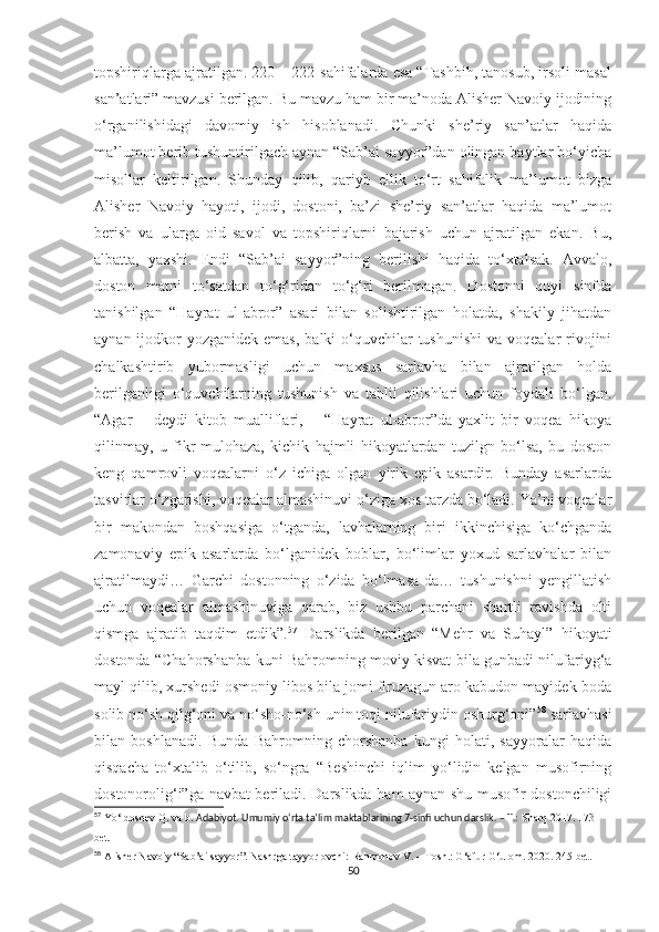 topshiriqlarga ajratilgan. 220 – 222-sahifalarda esa “Tashbih, tanosub, irsoli masal
san’atlari” mavzusi berilgan. Bu mavzu ham bir ma’noda Alisher Navoiy ijodining
o‘rganilishidagi   davomiy   ish   hisoblanadi.   Chunki   she’riy   san’atlar   haqida
ma’lumot berib tushuntirilgach aynan “Sab’ai sayyor”dan olingan baytlar bo‘yicha
misollar   keltirilgan.   Shunday   qilib,   qariyb   ellik   to‘rt   sahifalik   ma’lumot   bizga
Alisher   Navoiy   hayoti,   ijodi,   dostoni,   ba’zi   she’riy   san’atlar   haqida   ma’lumot
berish   va   ularga   oid   savol   va   topshiriqlarni   bajarish   uchun   ajratilgan   ekan.   Bu,
albatta,   yaxshi.   Endi   “Sab’ai   sayyor”ning   berilishi   haqida   to‘xtalsak.   Avvalo,
doston   matni   to‘satdan   to‘g‘ridan   to‘g‘ri   berilmagan.   Dostonni   quyi   sinfda
tanishilgan   “Hayrat   ul-abror”   asari   bilan   solishtirilgan   holatda,   shakily   jihatdan
aynan ijodkor  yozganidek emas,  balki  o‘quvchilar  tushunishi  va voqealar  rivojini
chalkashtirib   yubormasligi   uchun   maxsus   sarlavha   bilan   ajratilgan   holda
berilganligi   o‘quvchilarning   tushunish   va   tahlil   qilishlari   uchun   foydali   bo‘lgan.
“Agar   –   deydi   kitob   mualliflari,   –   “Hayrat   ul-abror”da   yaxlit   bir   voqea   hikoya
qilinmay,   u   fikr-mulohaza,   kichik   hajmli   hikoyatlardan   tuzilgn   bo‘lsa,   bu   doston
keng   qamrovli   voqealarni   o‘z   ichiga   olgan   yirik   epik   asardir.   Bunday   asarlarda
tasvirlar o‘zgarishi, voqealar almashinuvi o‘ziga xos tarzda bo‘ladi. Ya’ni voqealar
bir   makondan   boshqasiga   o‘tganda,   lavhalarning   biri   ikkinchisiga   ko‘chganda
zamonaviy   epik   asarlarda   bo‘lganidek   boblar,   bo‘limlar   yoxud   sarlavhalar   bilan
ajratilmaydi…   Garchi   dostonning   o‘zida   bo‘lmasa-da…   tushunishni   yengillatish
uchun   voqealar   almashinuviga   qarab,   biz   ushbu   parchani   shartli   ravishda   olti
qismga   ajratib   taqdim   etdik”. 57
  Darslikda   berilgan   “Mehr   va   Suhayl”   hikoyati
dostonda “Chahorshanba kuni Bahromning moviy kisvat bila gunbadi nilufariyg‘a
mayl qilib, xurshedi osmoniy libos bila jomi firuzagun aro kabudon mayidek boda
solib no‘sh qilg‘oni va no‘sho-no‘sh unin toqi nilufariydin oshurg‘oni” 58
 sarlavhasi
bilan   boshlanadi.   Bunda   Bahromning   chorshanba   kungi   holati,   sayyoralar   haqida
qisqacha   to‘xtalib   o‘tilib,   so‘ngra   “Beshinchi   iqlim   yo‘lidin   kelgan   musofirning
dostonorolig‘i”ga navbat beriladi. Darslikda ham aynan shu musofir dostonchiligi
57
 Yo‘ldoshev Q.  va b.   Adabiyot. Umumiy o‘rta ta’lim maktablarining 7-sinfi uchun darslik. – T.:  Sharq 2017. 173-
bet.
58
 Alisher Navoiy “Sab’ai sayyor”. Nashrga tayyorlovchi: Rahmonov V. – Tosh.: G‘afur G‘ulom. 2020. 245-bet.
50 