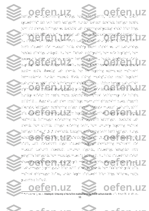 berilgan   va   “dostonorolig‘”   so‘ziga   ham   ta’rif   berilib,   “dostonchilik,   doston
aytuvchilik”   deb   izoh   berib   ketilgan 59
.   Bundan   tashqari   darslikda   berilgan   parcha
jami olti qismga bo‘lingan va dastlabki uch qismning asliyatdagi shakli bilan birga
uning tabdili berilgan bo‘lsa, keyingi uch qismda faqat asliyatning o‘zi berilganki,
bu o‘quvchilarni avval dostonni o‘qib tushunishlari uchun yengillik bo‘lsa, borib-
borib   o‘quvchi   o‘zi   mustaqil   holda   she’riy   asarni   o‘qishi   va   uni   tushunishga
harakat   qilishiga   undaydi.   Bu   ham   fikrlash   qobiliyatini,   ham   so‘z   boyligini,   ham
tasavvur   kuchini   oshirishga   yordam   berishi   tayin.   Bu   haqida   darslikning   o‘zida
quyidagi izoh berib o‘tilgan: “…ushbu parchani shartli ravishda olti qismga ajratib
taqdim   etdik.   Avvalgi   uch   qismda   har   bir   baytning   satrma-satr   ma’nosini
bermoqdamiz.   Bundan   maqsad:   Sizda   oldingi   mashg‘ulotlar   orqali   baytlarni
tushunish va tahlil qilish ko‘nikmasini shakllantirish… E’tibor bering: tushunilishi
qiyin   so‘zlar   ma’nosi   chiziq   (defis)   yoki   “ya’ni   so‘zidan   keyin   keltirildi.   Agar
bunday   so‘zlar   bir   necha   marta   takrorlansa,   ma’nosi   izohlanmay   o‘z   holicha
qoldirildi… Agar shu uch qism orqali bayt mazmunini chiqarishni puxta o‘rganib
olsangiz,   keltirilgan   parchaning   qolgan   qismini   o‘zingiz   mustaqil   tushunib,   tahlil
qila   olasiz”.   Olti   qismning   har   bir   baytidagi   tushunilishi   qiyin   yoxud   hozirda
iste’molda   bo‘lmagan   so‘zlarning   ma’nosi   izohlanib   keltirilgan.   Dastlabki   uch
qismda   ham   alohida   olingan   so‘zning   izohi,   ham   umumiy   baytning   ma’nosi
berilgan bo‘lsa, 4-,5-,6-qismlarda faqatgina so‘zlarning izohi berib ketilgan. Bunga
sabab   yuqorida   mualliflar   fikrida   ta’kidlanganidek,   1-,2-,3-qismlarni   diqqat   bilan
o‘qib,   uqib   o‘zlashtirib   olgan   o‘quvchi   keyingi   qismlarning   ma’nosini   o‘zi
mustaqil   tushunib   olaveradi.   Umuman   olganda,   o‘quvchiga   keragidan   ortiq
yengillik berilganda ham maqadga muvofiq kelmasdi. Bu holat o‘quvchilar o‘zlari
shaxsiy   shug‘ullanishlari   uchun   ajoyib   mashq   va   tajriba   vazifasini   ham   o‘taydi.
Tushunmagan joyini guruh bilan tahlil qilish va shunda ham ikkilanish yoki to‘la
ma’nosi   chiqmagan   bo‘lsa,   undan   keyin   o‘qituvchi   bilan   birga   ishlansa,   natija
yuqoriroq bo‘ladi. 
59
  Yo‘ldoshev Q.  va b.   Adabiyot. Umumiy o‘rta ta’lim maktablarining 7-sinfi uchun darslik. – T.:  Sharq 2017.173-bet.
51 