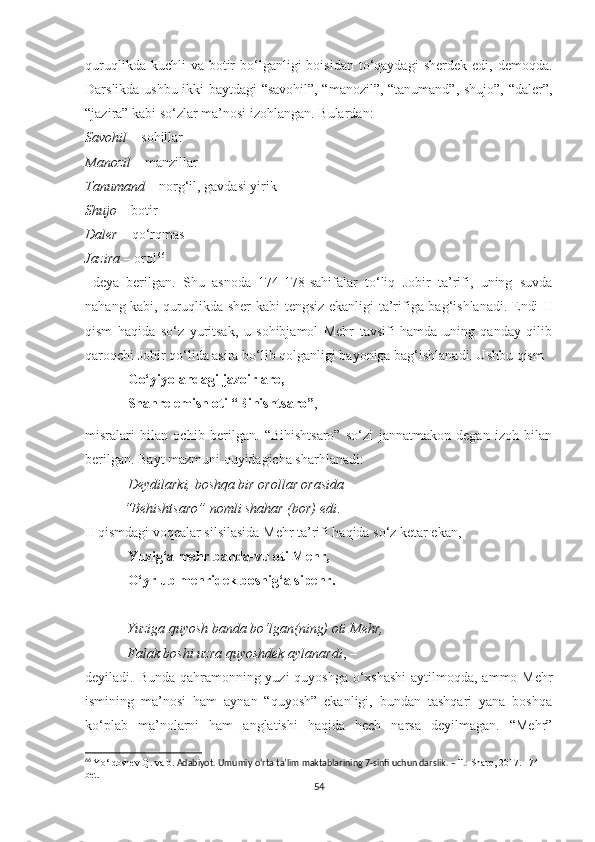 quruqlikda  kuchli  va  botir   bo‘lganligi   boisidan  to‘qaydagi  sherdek  edi,  demoqda.
Darslikda ushbu ikki baytdagi “savohil”, “manozil”, “tanumand”, shujo”, “daler”,
“jazira” kabi so‘zlar ma’nosi izohlangan. Bulardan: 
Savohil  – sohillar
Manozil  – manzillar
Tanumand  – norg‘il, gavdasi yirik
Shujo  – botir 
Daler  – qo‘rqmas 
Jazira  – orol 66
  deya   berilgan.   Shu   asnoda   174-178-sahifalar   to‘liq   Jobir   ta’rifi,   uning   suvda
nahang kabi, quruqlikda sher kabi tengsiz ekanligi ta’rifiga bag‘ishlanadi. Endi II
qism   haqida   so‘z   yuritsak,   u   sohibjamol   Mehr   tavsifi   hamda   uning   qanday   qilib
qaroqchi Jobir qo‘lida asira bo‘lib qolganligi bayoniga bag‘ishlanadi. Ushbu qism
Go‘yiyo andagi jazoir aro,
Shahre emish oti “Bihishtsaro” , – 
misralari   bilan   ochib   berilgan.   “Bihishtsaro”   so‘zi   jannatmakon   degan   izoh   bilan
berilgan. Bayt mazmuni quyidagicha sharhlanadi:
Deydilarki, boshqa bir orollar orasida 
            “Behishtsaro” nomli shahar (bor) edi .
II qismdagi voqealar silsilasida Mehr ta’rifi haqida so‘z ketar ekan,
Yuzig‘a mehr banda-vu oti Mehr,
O‘yrlub mehridek boshig‘a sipehr.
 
             Yuziga quyosh banda bo‘lgan(ning) oti Mehr,
             Falak boshi uzra quyoshdek aylanardi , – 
deyiladi. Bunda qahramonning yuzi  quyoshga o‘xshashi  aytilmoqda, ammo Mehr
ismining   ma’nosi   ham   aynan   “quyosh”   ekanligi,   bundan   tashqari   yana   boshqa
ko‘plab   ma’nolarni   ham   anglatishi   haqida   hech   narsa   deyilmagan.   “Mehr”
66
  Yo‘ldoshev Q.  va b.   Adabiyot. Umumiy o‘rta ta’lim maktablarining 7-sinfi uchun darslik. – T.:  Sharq, 2017. 174-
bet.
54 