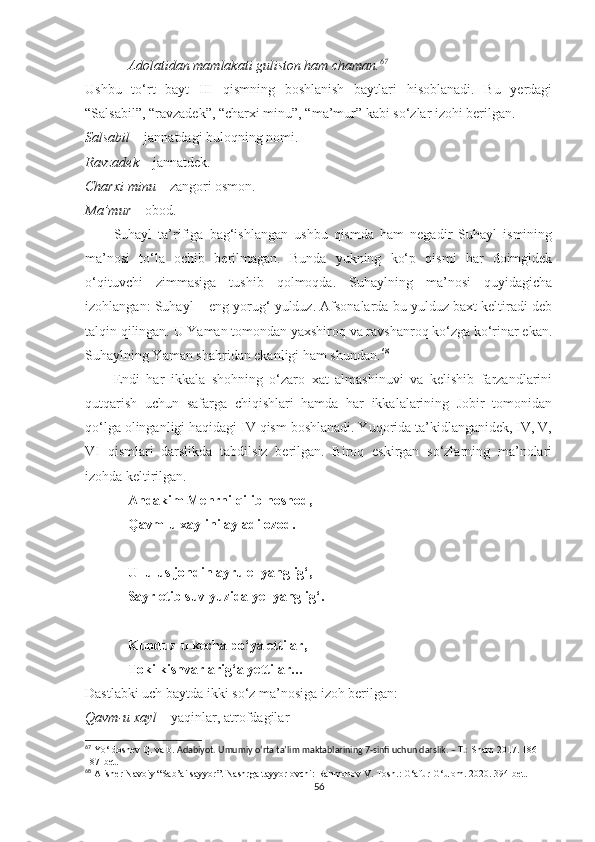 Adolatidan mamlakati guliston ham chaman. 67
Ushbu   to‘rt   bayt   III   qismning   boshlanish   baytlari   hisoblanadi.   Bu   yerdagi
“Salsabil”, “ravzadek”, “charxi minu”, “ma’mur” kabi so‘zlar izohi berilgan. 
Salsabil  – jannatdagi buloqning nomi.
Ravzadek  – jannatdek.
Charxi minu  – zangori osmon.
Ma’mur  – obod.
Suhayl   ta’rifiga   bag‘ishlangan   ushbu   qismda   ham   negadir   Suhayl   ismining
ma’nosi   to‘la   ochib   berilmagan.   Bunda   yukning   ko‘p   qismi   har   doimgidek
o‘qituvchi   zimmasiga   tushib   qolmoqda.   Suhaylning   ma’nosi   quyidagicha
izohlangan: Suhayl – eng yorug‘ yulduz. Afsonalarda bu yulduz baxt keltiradi deb
talqin qilingan. U Yaman tomondan yaxshiroq va ravshanroq ko‘zga ko‘rinar ekan.
Suhaylning Yaman shahridan ekanligi ham shundan. 68
 
Endi   har   ikkala   shohning   o‘zaro   xat   almashinuvi   va   kelishib   farzandlarini
qutqarish   uchun   safarga   chiqishlari   hamda   har   ikkalalarining   Jobir   tomonidan
qo‘lga olinganligi haqidagi IV qism boshlanadi. Yuqorida ta’kidlanganidek, IV, V,
VI   qismlari   darslikda   tabdilsiz   berilgan.   Biroq   eskirgan   so‘zlarning   ma’nolari
izohda keltirilgan.
Andakim Mehrni qilib noshod,
Qavm-u xaylini ayladi ozod.
Ul ulus jondin ayru el yanglig‘,
Sayr etib suv yuzida yel yanglig‘.
Kunduz-u kecha po‘ya ettilar,
Toki kishvarlarig‘a yettilar…
Dastlabki uch baytda ikki so‘z ma’nosiga izoh berilgan:
Qavm-u xayl  – yaqinlar, atrofdagilar
67
  Yo‘ldoshev Q.  va b.   Adabiyot. Umumiy o‘rta ta’lim maktablarining 7-sinfi uchun darslik. – T.:  Sharq 2017. 186-
187-bet.
68
 Alisher Navoiy “Sab’ai sayyor”. Nashrga tayyorlovchi: Rahmonov V. Tosh.: G‘afur G‘ulom. 2020. 394-bet.
56 