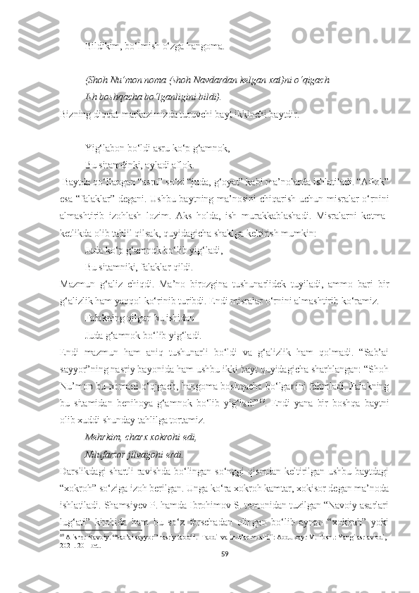 Bildikim, bo‘lmish o‘zga hangoma.
(Shoh Nu’mon noma (shoh Navdardan kelgan xat)ni o‘qigach
Ish boshqacha bo‘lganligini bildi). 
Bizning diqqat-markazimizda turuvchi bayt ikkinchi baytdir.
Yig‘labon bo‘ldi asru ko‘p g‘amnok,
Bu sitamdinki, ayladi aflok.
  Baytda qo‘llangan “asru” so‘zi “juda, g‘oyat” kabi ma’nolarda ishlatiladi. “Aflok”
esa “falaklar” degani. Ushbu baytning ma’nosini  chiqarish uchun misralar o‘rnini
almashtirib   izohlash   lozim.   Aks   holda,   ish   murakkablashadi.   Misralarni   ketma-
ketlikda olib tahlil qilsak, quyidagicha shaklga keltirish mumkin:
Juda ko‘p g‘amnok bo‘lib yig‘ladi,
Bu sitamniki, falaklar qildi.
Mazmun   g‘aliz   chiqdi.   Ma’no   birozgina   tushunarlidek   tuyiladi,   ammo   bari   bir
g‘alizlik ham yaqqol ko‘rinib turibdi. Endi misralar o‘rnini almashtirib ko‘ramiz.
Falakning qilgan bu ishidan
Juda g‘amnok bo‘lib yig‘ladi.
Endi   mazmun   ham   aniq   tushunarli   bo‘ldi   va   g‘alizlik   ham   qolmadi.   “Sab’ai
sayyor”ning nasriy bayonida ham ushbu ikki bayt quyidagicha sharhlangan: “Shoh
Nu’mon bu nomani o‘qigach, hangoma boshqacha bo‘lganini fahmladi. Falakning
bu   sitamidan   benihoya   g‘amnok   bo‘lib   yig‘ladi” 69
.   Endi   yana   bir   boshqa   baytni
olib xuddi shunday tahlilga tortamiz.
Mehrkim, charx xokrohi edi,
Nilufarzor jilvagohi erdi. 
Darslikdagi shartli ravishda bo‘lingan so‘nggi qismdan keltirilgan ushbu baytdagi
“xokroh” so‘ziga izoh berilgan. Unga ko‘ra xokroh kamtar, xokisor degan ma’noda
ishlatiladi. Shamsiyev P. hamda Ibrohimov S. tomonidan tuzilgan “Navoiy asarlari
lug‘ati”   kitobida   ham   bu   so‘z   forschadan   olingan   bo‘lib   aynan   “xokirah”   yoki
69
  Alisher Navoiy. “Sab’ai sayyor” nasriy tabdili.  Tabdil va izohlar muallifi: Abdulxayr M. Tosh.: Yangi asr avlodi, 
2021. 201-bet.
59 