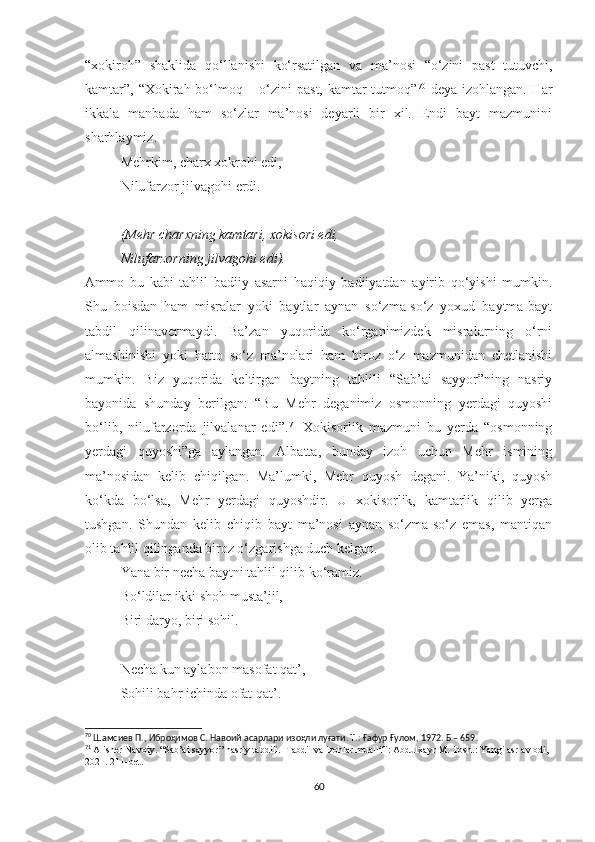 “xokiroh”   shaklida   qo‘llanishi   ko‘rsatilgan   va   ma’nosi   “o‘zini   past   tutuvchi,
kamtar”, “Xokirah bo‘lmoq – o‘zini past, kamtar tutmoq” 70
  deya izohlangan. Har
ikkala   manbada   ham   so‘zlar   ma’nosi   deyarli   bir   xil.   Endi   bayt   mazmunini
sharhlaymiz. 
Mehrkim, charx xokrohi edi,
Nilufarzor jilvagohi erdi.  
(Mehr charxning kamtari, xokisori edi,
Nilufarzorning jilvagohi edi).
Ammo   bu   kabi   tahlil   badiiy   asarni   haqiqiy   badiiyatdan   ayirib   qo‘yishi   mumkin.
Shu   boisdan   ham   misralar   yoki   baytlar   aynan   so‘zma-so‘z   yoxud   baytma-bayt
tabdil   qilinavermaydi.   Ba’zan   yuqorida   ko‘rganimizdek   misralarning   o‘rni
almashinishi   yoki   hatto   so‘z   ma’nolari   ham   biroz   o‘z   mazmunidan   chetlanishi
mumkin.   Biz   yuqorida   keltirgan   baytning   tahlili   “Sab’ai   sayyor”ning   nasriy
bayonida   shunday   berilgan:   “Bu   Mehr   deganimiz   osmonning   yerdagi   quyoshi
bo‘lib,   nilufarzorda   jilvalanar   edi”. 71
  Xokisorlik   mazmuni   bu   yerda   “osmonning
yerdagi   quyoshi”ga   aylangan.   Albatta,   bunday   izoh   uchun   Mehr   ismining
ma’nosidan   kelib   chiqilgan.   Ma’lumki,   Mehr   quyosh   degani.   Ya’niki,   quyosh
ko‘kda   bo‘lsa,   Mehr   yerdagi   quyoshdir.   U   xokisorlik,   kamtarlik   qilib   yerga
tushgan.   Shundan   kelib   chiqib   bayt   ma’nosi   aynan   so‘zma-so‘z   emas,   mantiqan
olib tahlil qilinganda biroz o‘zgarishga duch kelgan.
Yana bir necha baytni tahlil qilib ko‘ramiz.
Bo‘ldilar ikki shoh musta’jil,
Biri daryo, biri sohil.
Necha kun aylabon masofat qat’,
Sohili bahr ichinda ofat qat’.
70
  Шамсиев П., Иброҳимов С. Навоий асарлари изоҳли луғати. Т.: Ғафур Ғулом, 1972. Б – 659.
71
  Alisher Navoiy. “Sab’ai sayyor” nasriy tabdili.  Tabdil va izohlar muallifi: Abdulxayr M. Tosh.: Yangi asr avlodi, 
2021. 211-bet.
60 