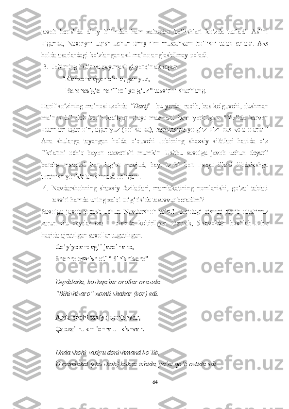 javob   berishda   diniy   bilimdan   ham   xabardor   bo‘lishlari   ko‘zda   tutiladi.   Aslini
olganda,   Navoiyni   uqish   uchun   diniy   ilm   mustahkam   bo‘lishi   talab   etiladi.   Aks
holda asarlardagi ko‘zlangan asil ma’no anglashilmay qoladi. 
3. Jobirning botir va qaytmasligi yorqin ak etgan: 
“Karvona agar o‘n-u, gar yuz,
Barchasig‘a harif edi yolg‘uz”  tasvirini sharhlang.     
Harif so‘zining ma’nosi izohda   “Harif   – bu yerda: raqib, bas kelguvchi, dushman
ma’nosida”   deb   berib   ketilgan.   Bayt   mazmuni   ham   yoritilgan:   “Yo‘lda   karvon
odamlari   agar   o‘n,   agar   yuz   (bo‘lsa-da),   barchasiga   yolg‘iz   o‘zi   bas   kela   olardi.”
Ana   shularga   tayangan   holda   o‘quvchi   Jobirning   shaxsiy   sifatlari   haqida   o‘z
fikrlarini   ochiq   bayon   etaverishi   mumkin.   Ushbu   savolga   javob   uchun   deyarli
barcha   material   bor;   lug‘at   mavjud,   bayt   izohi   bor.   Faqat   fikrni   ifodalashga
tortinish yo ikkilanishmasa bo‘lgani. 
4. Navdarshohning   shaxsiy   fazilatlari,   mamlakatining   nomlanishi,   go‘zal   tabiati
tasviri hamda uning xalqi to‘g‘risida tasavvur beradimi?
Savolga   javob   topish   uchun   Navdarshoh   ta’rifi   haqidagi   qismni   topib   olishimiz
zarur.   Bu   baytlar   esa   II   qismda   keltirilgan.   Demak,   5-savoldan   boshlab   Jobir
haqida ajratilgan savollar tugatiligan.
Go‘yiyo andag‘i jazoir aro, 
Shahre ermish oti “Bihishtsaro”
Deydilarki, boshqa bir orollar orasida
“Bihishtsaro” nomli shahar (bor) edi.
Anda shohi saxiyu donishvar, 
Qabzai hukm ichra ul kishvar.
Unda shohi saxiyu donishmand bo‘lib,
U mamlakat (shu shoh) hukmi ichida, ya’ni qo‘li ostida edi.
64 