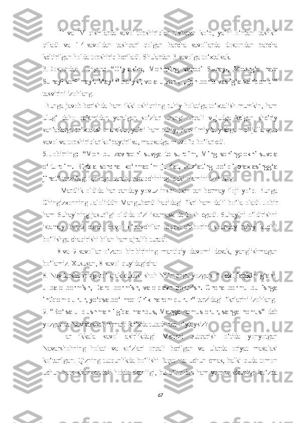 III   va   IV   qismlarda   savol-topshiriqlar   nisbatan   ko‘p,   ya’ni   o‘ntani   tashkil
qiladi   va   1-4-savoldan   tashqari   qolgan   barcha   savollarda   dostondan   parcha
keltirilgan holda topshiriq beriladi. Shulardan 3-savolga to‘xtalsak.
3.Dostondan   olingan :   “O‘ylakim,   Mehrning   xarobi   Suhayl,   Mehrg‘a   ham
Suhayl sori mayl. Maylni qo‘yki, vola-u zor ul, jon berib vaslig‘a xaridor ul”
tasvirini izohlang.
  Bunga javob berishda ham ikki oshiqning ruhiy holatiga to‘xtalish mumkin, ham
ulug‘   daho   qalamidan   yaralgan   so‘zlar   ohangi   orqali   vujudga   kelgan   she’riy
san’atlarga to‘xtalish mumkin, ya’ni ham ruhiy, ham ilmiy boyishga mo‘ljallangan
savol va topshiriqlar ko‘paytirilsa, maqsadga muvofiq bo‘lar edi. 
5. Jobirning :   “Men   bu   zavraqni   suvga   to   surdim,   Ming   seningdekni   suvda
o‘lturdim.   Birida   sencha   ko‘rmadim   jur’at,   Jur’ating   bo‘ldi   maxlasingg‘a
jihat”  tarzidagi iqroriga qarab, qaroqchining ichki olamini izohlang.
Mardlik   oldida   har   qanday   yovuz   inson   ham   tan   bermay   iloji   yo‘q.   Bunga
Chingizxonning Jaloliddin Manguberdi  haqidagi  fikri  ham  dalil  bo‘la  oladi. Jobir
ham Suhaylning jasurligi oldida o‘zi istamasa-da bosh egadi. Suhaylni o‘ldirishni
istamay   bandi   etadi.   Savol   o‘quvchilar   diqqat-e’tiborini   shunday   ruhiy   kuchli
bo‘lishga chaqirishi bilan ham ajralib turadi.
8 -va   9-savollar   o‘zaro   bir-birining   mantiqiy   davomi   desak,   yanglishmagan
bo‘lamiz. Xususan, 8-savol quyidagicha :
8. Navdarshohning bo‘lajak qudasi shoh Nu’monga yozgan:  “Lek Haqkim g‘am-
u   balo   bermish,   Dard   bermish,   vale   davo   bermish.   Chora   bormu   bu   ishga
intiqom durur, yo‘qsa bo‘lmoq tirik harom durur”  tarzidagi fikrlarini izohlang.
9. “ Bo‘lsa ul dushman ilgida mahbus, Manga nomus erur, sanga nomus”   deb
yozganda Navdarshoh nimani ko‘zda tutadi deb o‘ylaysiz?
Har   ikkala   savol   asirlikdagi   Mehrni   qutqarish   o‘tida   yonyotgan
Navarshohning   holati   va   so‘zlari   orqali   berilgan   va   ularda   oriyat   masalasi
ko‘tarilgan. Qizning tutqunlikda bo‘lishi  faqat ota uchun emas,  balki quda tomon
uchun  ham   sharmandali   holda  ekanligi,   bu   o‘limdan   ham   yomon   ekanligi   ko‘zda
67 