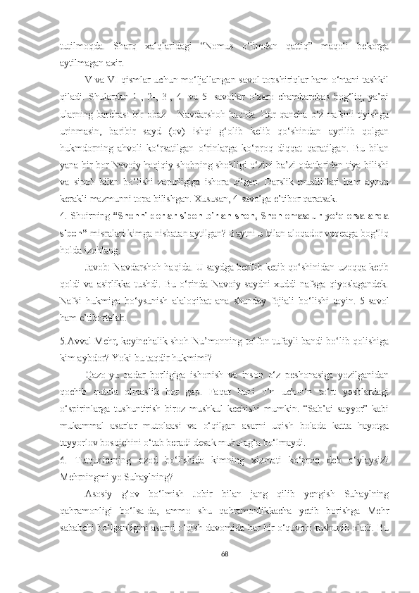 tutilmoqda.   Sharq   xalqlaridagi   “Nomus   o‘limdan   qattiq”   maqoli   bekorga
aytilmagan axir.
V va VI qismlar uchun mo‘ljallangan savol-topshiriqlar ham o‘ntani tashkil
qiladi.   Shulardan   1-,   2-,   3-,   4-   va   5-   savollar   o‘zaro   chambarchas   bog‘liq,   ya’ni
ularning   barchasi   bir   obaz   –  Navdarshoh   haqida.   Har   qancha   o‘z   nafsini   tiyishga
urinmasin,   baribir   sayd   (ov)   ishqi   g‘olib   kelib   qo‘shindan   ayrilib   qolgan
hukmdorning   ahvoli   ko‘rsatilgan   o‘rinlarga   ko‘proq   diqqat   qaratilgan.   Bu   bilan
yana bir bor Navoiy haqiqiy shohning shohligi o‘zini ba’zi odatlaridan tiya bilishi
va   sipoh   bilan   bo‘lishi   zarurligiga   ishora   qilgan.   Darslik   mualliflari   ham   aynan
kerakli mazmunni topa bilishgan. Xususan, 4-savolga e’tibor qaratsak.
4. Shoirning   “Shohni derlar sipoh birlan shoh, Shoh emasdur yo‘q ersa anda
sipoh”  misralari kimga nisbatan aytilgan? Baytni u bilan aloqador voqeaga bog‘liq
holda izohlang. 
Javob: Navdarshoh haqida. U saydga berilib ketib qo‘shinidan uzoqqa ketib
qoldi   va   asirlikka   tushdi.   Bu   o‘rinda   Navoiy   saydni   xuddi   nafsga   qiyoslagandek.
Nafsi   hukmiga   bo‘ysunish   alaloqibat   ana   shunday   fojiali   bo‘lishi   tayin.   5-savol
ham e’tibortalab.
5.Avval Mehr, keyinchalik shoh Nu’monning to‘fon tufayli bandi bo‘lib qolishiga
kim aybdor? Yoki bu taqdir hukmimi? 
Qazo-yu   qadar   borligiga   ishonish   va   inson   o‘z   peshonasiga   yozilganidan
qochib   qutula   olmaslik   bor   gap.   Faqat   buni   o‘n   uch-o‘n   to‘rt   yoshlardagi
o‘spirinlarga   tushuntirish   biroz   mushkul   kechishi   mumkin.   “Sab’ai   sayyor”   kabi
mukammal   asarlar   mutolaasi   va   o‘qilgan   asarni   uqish   bolada   katta   hayotga
tayyorlov bosqichini o‘tab beradi desak mubolag‘a bo‘lmaydi.
6.   Tutqunlarning   ozod   bo‘lishida   kimning   xizmati   ko‘proq   deb   o‘ylaysiz?
Mehrningmi yo Suhaylning?
Asosiy   g‘ov   bo‘lmish   Jobir   bilan   jang   qilib   yengish   Suhaylning
qahramonligi   bo‘lsa-da,   ammo   shu   qahramonlikkacha   yetib   borishga   Mehr
sababchi bo‘lganligini asarni o‘qish davomida har bir o‘quvchi tushunib oladi. Bu
68 
