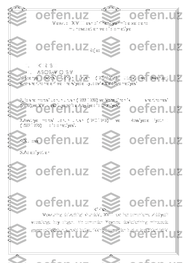 Mavzu:   XVIII asr birinchi yarmida xalqaro
munosabatlar va diplomatiya
Reja:
 
I. KIRISH
II. ASOSIY QISM
1.Ispanya   merosi   uchun   urush   (1701-1714).   Utrext   va   Rashtadt
sulh shartnomalari  va  Fransiyada Lyudovik XV diplomatiyasi
2.Polsha merosi uchun urush (1733-1738) va Vena tinchlik                shartnomasi
(1738),va XVIII asr 1-yarmida Angliya diplomatiyasi.
3. Avstrya   merosi   uchun   urush   (1740-1748)     va       Rossiyada   Pyotr   I
(1682-1725)       diplomatiyasi.
4.Xulosa 
5.Adabiyotlar
   
Kirish
Mavzuning   dolzarbligi   shundaki,   XVIII   asr   har   tomonlama   ziddiyatli
voqealarga   boy   o`tgan.   Bir   tomondan   Yevropa   davlatlarining   mintaqada
gegemonlik uchun kurashi bo`lsa, ikkinchi tomondan burjua inqiloblari ichki 