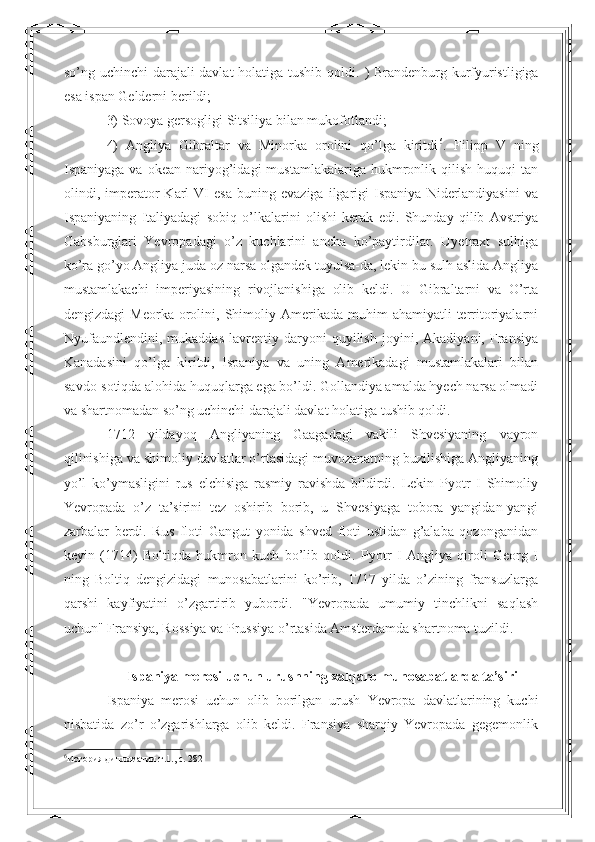 so’ng uchinchi  darajali davlat  holatiga tushib qoldi.   ) Brandenburg kurfyuristligiga
esa ispan Gelderni berildi;  
3) Sovoya gersogligi Sitsiliya bilan mukofotlandi; 
4)   Angliya   Gibraltar   va   Minorka   orolini   qo’lga   kiritdi 6
.   Filipp   V   ning
Ispaniyaga  va  okean   nariyog’idagi  mustamlakalariga  hukmronlik  qilish  huquqi   tan
olindi,  imperator   Karl   VI   esa   buning   evaziga   ilgarigi   Ispaniya   Niderlandiyasini   va
Ispaniyaning   Italiyadagi   sobiq   o’lkalarini   olishi   kerak   edi.   Shunday   qilib   Avstriya
Gabsburglari   Yevropadagi   o’z   kuchlarini   ancha   ko’paytirdilar.   Uyetraxt   sulhiga
ko’ra go’yo Angliya juda oz narsa olgandek tuyulsa-da, lekin bu sulh aslida Angliya
mustamlakachi   imperiyasining   rivojlanishiga   olib   keldi.   U   Gibraltarni   va   O’rta
dengizdagi  Meorka   orolini,  Shimoliy  Amerikada  muhim  ahamiyatli  territoriyalarni
Nyufaundlendini,   mukaddas   lavrentiy   daryoni   quyilish   joyini,   Akadiyani,   Fransiya
Kanadasini   qo’lga   kiritdi,   Ispaniya   va   uning   Amerikadagi   mustamlakalari   bilan
savdo-sotiqda alohida huquqlarga ega bo’ldi. Gollandiya amalda hyech narsa olmadi
va shartnomadan so’ng uchinchi darajali davlat holatiga tushib qoldi.  
1712   yildayoq   Angliyaning   Gaagadagi   vakili   Shvesiyaning   vayron
qilinishiga va shimoliy davlatlar o’rtasidagi muvozanatning buzilishiga Angliyaning
yo’l   ko’ymasligini   rus   elchisiga   rasmiy   ravishda   bildirdi.   Lekin   Pyotr   I   Shimoliy
Yevropada   o’z   ta’sirini   tez   oshirib   borib,   u   Shvesiyaga   tobora   yangidan-yangi
zarbalar   berdi.   Rus   floti   Gangut   yonida   shved   floti   ustidan   g’alaba   qozonganidan
keyin   (1714)   Boltiqda   hukmron   kuch   bo’lib   qoldi.   Pyotr   I   Angliya   qiroli   Georg   I
ning   Boltiq   dengizidagi   munosabatlarini   ko’rib,   1717   yilda   o’zining   fransuzlarga
qarshi   kayfiyatini   o’zgartirib   yubordi.   "Yevropada   umumiy   tinchlikni   saqlash
uchun" Fransiya, Rossiya va Prussiya o’rtasida Amsterdamda shartnoma tuzildi.
Ispaniya merosi uchun urushning xalqaro munosabatlarda ta’siri
Ispaniya   merosi   uchun   olib   borilgan   urush   Yevropa   davlatlarining   kuchi
nisbatida   zo’r   o’zgarishlarga   olib   keldi.   Fransiya   sharqiy   Yevropada   gegemonlik
6
История дипломатии.т.1., c. 282   