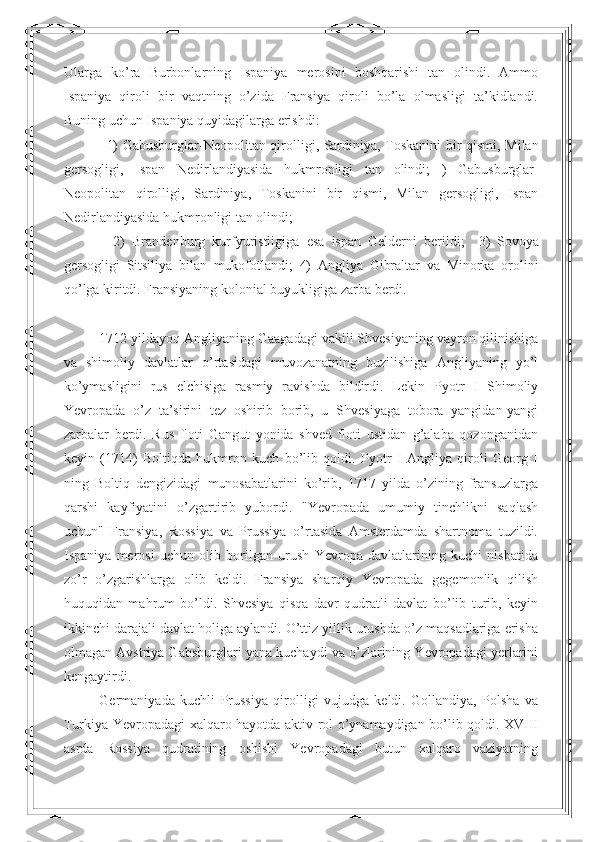 Ularga   ko’ra   Burbonlarning   Ispaniya   merosini   boshqarishi   tan   olindi.   Ammo
Ispaniya   qiroli   bir   vaqtning   o’zida   Fransiya   qiroli   bo’la   olmasligi   ta’kidlandi.
Buning uchun Ispaniya quyidagilarga erishdi: 
1)   Gabusburglar - Neopolitan   qirolligi ,   Sardiniya ,   Toskanini   bir   qismi ,   Milan
gersogligi ,   Ispan   Nedirlandiyasida   hukmronligi   tan   olindi ;   )   Gabusburglar -
Neopolitan   qirolligi ,   Sardiniya ,   Toskanini   bir   qismi ,   Milan   gersogligi ,   Ispan
Nedirlandiyasida   hukmronligi   tan   olindi ; 
  2)   Brandenburg   kurfyuristligiga   esa   ispan   Gelderni   berildi ;     3)   Sovoya
gersogligi   Sitsiliya   bilan   mukofotlandi ;   4)   Angliya   Gibraltar   va   Minorka   orolini
qo ’ lga   kiritdi .  Fransiyaning   kolonial   buyukligiga   zarba   berdi .  
1712 yildayoq Angliyaning Gaagadagi vakili Shvesiyaning vayron qilinishiga
va   shimoliy   davlatlar   o’rtasidagi   muvozanatning   buzilishiga   Angliyaning   yo’l
ko’ymasligini   rus   elchisiga   rasmiy   ravishda   bildirdi.   Lekin   Pyotr   I   Shimoliy
Yevropada   o’z   ta’sirini   tez   oshirib   borib,   u   Shvesiyaga   tobora   yangidan-yangi
zarbalar   berdi.   Rus   floti   Gangut   yonida   shved   floti   ustidan   g’alaba   qozonganidan
keyin   (1714)   Boltiqda   hukmron   kuch   bo’lib   qoldi.   Pyotr   I   Angliya   qiroli   Georg   I
ning   Boltiq   dengizidagi   munosabatlarini   ko’rib,   1717   yilda   o’zining   fransuzlarga
qarshi   kayfiyatini   o’zgartirib   yubordi.   "Yevropada   umumiy   tinchlikni   saqlash
uchun"   Fransiya,   Rossiya   va   Prussiya   o’rtasida   Amsterdamda   shartnoma   tuzildi.
Ispaniya   merosi   uchun   olib   borilgan   urush   Yevropa   davlatlarining   kuchi   nisbatida
zo’r   o’zgarishlarga   olib   keldi.   Fransiya   sharqiy   Yevropada   gegemonlik   qilish
huquqidan   mahrum   bo’ldi.   Shvesiya   qisqa   davr   qudratli   davlat   bo’lib   turib,   keyin
ikkinchi darajali davlat holiga aylandi. O’ttiz yillik urushda o’z maqsadlariga erisha
olmagan Avstriya Gabsburglari yana kuchaydi va o’zlarining Yevropadagi yerlarini
kengaytirdi. 
Germaniyada   kuchli   Prussiya   qirolligi   vujudga   keldi.   Gollandiya,   Polsha   va
Turkiya Yevropadagi xalqaro hayotda aktiv rol o’ynamaydigan bo’lib qoldi. XVIII
asrda   Rossiya   qudratining   oshishi   Yevropadagi   butun   xalqaro   vaziyatning 