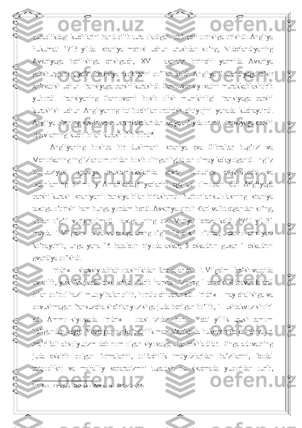 quruqlikdagi kuchlarini band qilib tura oladigan ittifoqchi topishga tirishdi. Angliya
hukumati   1713   yilda   Ispaniya   merosi   uchun   urushdan   so’ng,   Niderlandiyaning
Avstriyaga   berilishiga   erishgach,   XVIII   asrning   birinchi   yarmida   Avstriya
gabsburglarini, ya’ni Fransiya raqiblarini qo’llab keldi. Angliya Gollandiyaga ta’sir
ko’rsatish uchun Fransiyaga qarshi kurashdi. Gannover siyosatini murakkablashtirib
yubordi.   Fransiyaning   Gannoverni   bosib   olish   mumkinligi   Fransiyaga   qarshi
kurashish   uchun   Angliyaning   ittifoqchilar   orttirish   ehtiyojini   yanada   kuchaytirdi.
Angliya o’zining savdo va mustamlakalaridan kelgan foyda orqali Fransiyaga qarshi
birovlarning kuchi bilan kurash olib bordi 8
. 
Angliyaning   boshqa   bir   dushmani   Ispaniya   esa   Gibraltar   bug’ozi   va
Menorkaning inglizlar tomonidan bosib olinganligini tan olmay kelayotgandi. Ingliz
burjuaziyasi   Ispaniya   mustamlakalarida   savdo   huquqiga   erishmoqchi   va
Ispanlarning   Shimoliy   Amerikadagi   yerlarini   egallab   olmoqchi   edi.   Angliyaga
qarshi kurash Ispaniyani Fransiya bilan birlashtirdi. Burbonlar sulolasining Ispaniya
taxtiga o’tirishi ham bunga yordam berdi. Avstriya qiroli Karl vafot etgandan so’ng,
undan   o’g’il   voris   qolmadi.   Taxtga   uning   qizi   Mariya-Tereza   keldi.   1740   yil   31
mayda F. Vilgelm I o’ldi va taxtga uning o’g’li Fridrix II   o’ tirdi, u darhol armiyani
ko’paytirib,   unga   yana   16   bataleon   piyoda   askar,   5   eskadron   gusar   1   eskadron
gvardiya qo’shdi.
Fridrix II shaxsiy tabiati otasinikidan farq qilar edi. F. Vilgelm I bo’sh vaqtida
ov qilib,  yoki   krujkada  pivo  ichib o’tirib  hamda o’zining "  tamaki   shinavandalari"
bilan qo’pol hazil mutoyibalar qilib, hordiq chiqarar edi. Fridrix II nay chalishga va
qovushmagan fransuzcha she’rlar yozishga juda berilgan bo’lib, "Hushtakvoz shoir"
edi.   Ammo   siyosatda   Fridrix   II   otasi   izidan   bordi.   Yetti   yillik   urush   tamom
bo’lgandan keyin. Yevropaning ko’pchilik mamlakatlarida hukmron feodal doiralari
ma’rifatli absolyutizm deb nom olgan siyosatga o’ta boshladilar. Dinga adovatning
juda   eskirib   qolgan   formalarini,   toifachilik   imtiyozlaridan   ba’zilarini,   feodal
tarqoqlikni   va   mahalliy   separatizmni   tugatish   bu   sistemada   yuqoridan   turib,
8
  В .  Адо .  История Европи и Америка .  1986г . Ст144. 