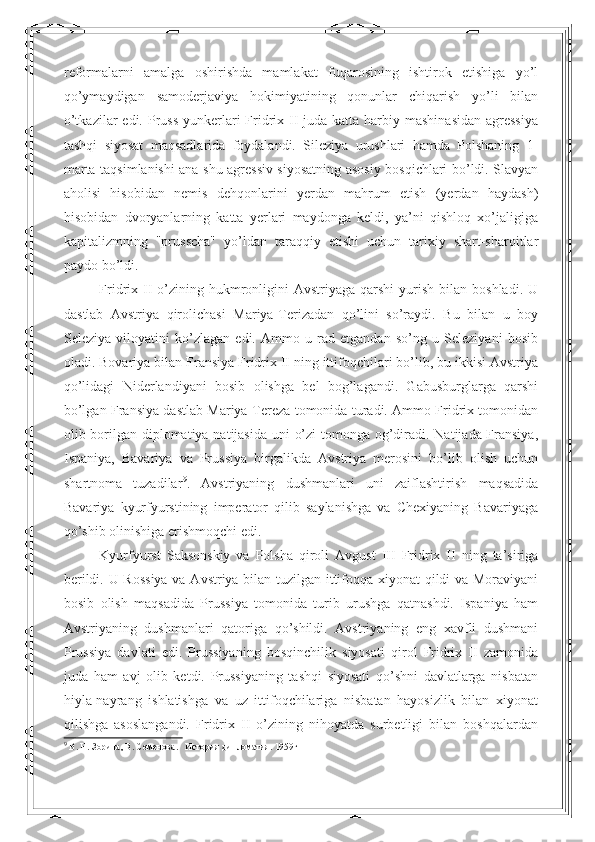 reformalarni   amalga   oshirishda   mamlakat   fuqarosining   ishtirok   etishiga   yo’l
qo’ymaydigan   samoderjaviya   hokimiyatining   qonunlar   chiqarish   yo’li   bilan
o’tkazilar  edi. Pruss  yunkerlari  Fridrix II  juda katta harbiy mashinasidan  agressiya
tashqi   siyosat   maqsadlarida   foydalandi.   Sileziya   urushlari   hamda   Polshaning   1-
marta taqsimlanishi ana shu agressiv siyosatning asosiy bosqichlari bo’ldi. Slavyan
aholisi   hisobidan   nemis   dehqonlarini   yerdan   mahrum   etish   (yerdan   haydash)
hisobidan   dvoryanlarning   katta   yerlari   maydonga   keldi,   ya’ni   qishloq   xo’jaligiga
kapitalizmning   "prusscha"   yo’ldan   taraqqiy   etishi   uchun   tarixiy   shart-sharoitlar
paydo bo’ldi. 
Fridrix II  o’zining  hukmronligini   Avstriyaga qarshi  yurish  bilan  boshladi.  U
dastlab   Avstriya   qirolichasi   Mariya-Terizadan   qo’lini   so’raydi.   Bu   bilan   u   boy
Seleziya   viloyatini   ko’zlagan   edi.   Ammo   u   rad   etgandan   so’ng   u   Seleziyani   bosib
oladi. Bovariya bilan Fransiya Fridrix II ning ittifoqchilari bo’lib, bu ikkisi Avstriya
qo’lidagi   Niderlandiyani   bosib   olishga   bel   bog’lagandi.   Gabusburglarga   qarshi
bo’lgan Fransiya dastlab Mariya-Tereza tomonida turadi. Ammo Fridrix tomonidan
olib borilgan diplomatiya natijasida uni o’zi  tomonga og’diradi. Natijada Fransiya,
Ispaniya,   Bavariya   va   Prussiya   birgalikda   Avstriya   merosini   bo’lib   olish   uchun
shartnoma   tuzadilar 9
.   Avstriyaning   dushmanlari   uni   zaiflashtirish   maqsadida
Bavariya   kyurfyurstining   imperator   qilib   saylanishga   va   Chexiyaning   Bavariyaga
qo’shib olinishiga erishmoqchi edi. 
Kyurfyurst   Saksonskiy   va   Polsha   qiroli   Avgust   III   Fridrix   II   ning   ta’siriga
berildi. U Rossiya  va Avstriya bilan tuzilgan ittifoqqa xiyonat qildi va Moraviyani
bosib   olish   maqsadida   Prussiya   tomonida   turib   urushga   qatnashdi.   Ispaniya   ham
Avstriyaning   dushmanlari   qatoriga   qo’shildi.   Avstriyaning   eng   xavfli   dushmani
Prussiya   davlati   edi.   Prussiyaning   bosqinchilik   siyosati   qirol   Fridrix   II   zamonida
juda   ham   avj   olib   ketdi.   Prussiyaning   tashqi   siyosati   qo’shni   davlatlarga   nisbatan
hiyla-nayrang   ishlatishga   va   uz   ittifoqchilariga   nisbatan   hayosizlik   bilan   xiyonat
qilishga   asoslangandi.   Fridrix   II   o’zining   nihoyatda   surbetligi   bilan   boshqalardan
9
  В. Н. Зорина, В. Семенова.   История дипломатия. 1959г 