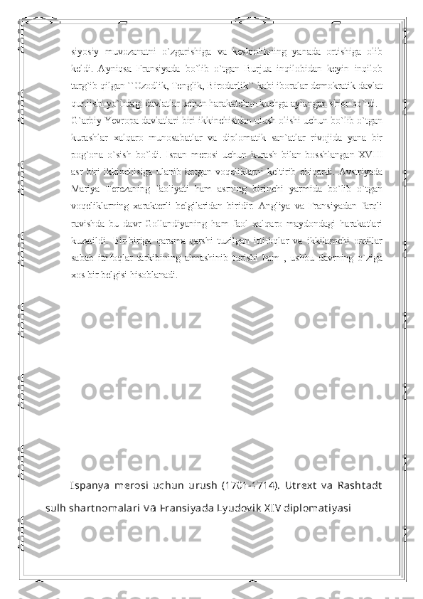 siyosiy   muvozanatni   o`zgarishiga   va   keskinlikning   yanada   ortishiga   olib
keldi.   Ayniqsa   Fransiyada   bo`lib   o`tgan   Burjua   inqilobidan   keyin   inqilob
targ`ib qilgan ``Ozodlik, Tenglik, Birodarlik`` kabi iboralar demokratik davlat
qurilishi yo`lidagi davlatlar uchun harakatchan kuchga aylangan shior bo`ldi. 
G`arbiy Yevropa davlatlari biri ikkinchisidan ulush olishi uchun bo`lib o`tgan
kurashlar   xalqaro   munosabatlar   va   diplomatik   san`atlar   rivojida   yana   bir
pog`ona   o`sish   bo`ldi.   Ispan   merosi   uchun   kurash   bilan   bosshlangan   XVIII
asr   biri   ikkinchisiga   ulanib   ketgan   voqeliklarni   keltirib   chiqardi.   Avstriyada
Mariya   Terezaning   faoliyati   ham   asrning   birinchi   yarmida   bo`lib   o`tgan
voqeliklarning   xarakterli   belgilaridan   biridir.   Angliya   va   Fransiyadan   farqli
ravishda   bu   davr   Gollandiyaning   ham   faol   xalqaro   maydondagi   harakatlari
kuzatildi.   Bir-biriga   qarama-qarshi   tuzilgan   ittifoqlar   va   ikkilamchi   omillar
sabab   ittifoqlar   tarkibining   almashinib   turishi   ham   ,   ushbu   davrning   o`ziga
xos bir belgisi hisoblanadi.
Ispany a   merosi   uchun   urush   (1701-1714).   Ut rext   v a   Rasht adt
sulh shart nomalari  v a  Fransiy ada Ly udov ik  X IV  diplomat iy asi 