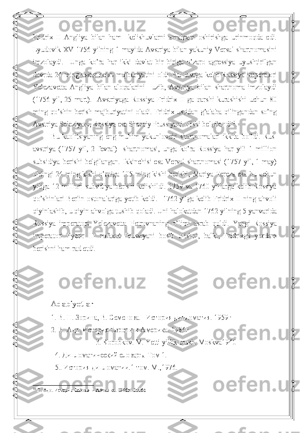 Fridrix   II   Angliya   bilan   ham     kelishuvlarni   amalgam   oshirishga   urinmoqda   edi.
Lyudovik XV 1756 yilning 1 mayida Avstriya bilan yakuniy Versal shartnomasini
imzolaydi.     Unga   ko’ra   har   ikki   davlat   bir   biriga   o’zaro   agressiya   uyushtirilgan
davrda 24 ming askar beish majburiyatini oldi. Bu davrga kelib Rossiya imperatori
Yelezavetta   Angliya   bilan   aloqalarini     uzib,   Avstriya   bilan   shartnoma   imzolaydi
(1756   yil,   25   mart).     Avstriyaga   Rossiya   Fridrix   II   ga   qarshi   kurashishi   uchun   80
ming  qo’shin   berish   majburiyatini  oladi.  Fridrix  ustidan   g’alaba   qilingandan   so’ng
Avstriya Seleziyani, Rossiya esa Sharqiy Prussiyani olishi belgilandi 10
. 
Bu   kaolitsiyaning   eng   muhim   yakunlovchi   shartnomalari   ikkita   bo’ldi.   Rus-
avstriya   (1757   yil,   2   fevral)     shartnomasi,   unga   ko’ra   Rossiya   har   yili   1   million
subsidiya   berishi   belgilangan.  Ikkinchisi  esa   Versal  shartnomasi  (1757  yil,  1  may)
oldingi 24 ming kishi  o’rniga 105 ming kishi berishi, Mariya-Tereza esa bu uchun
yiliga   12   million   subsidiya   berishi   kelishildi.   1759   va   1760   yillarga   kelib   Rossiya
qo’shinlari  Berlin ostonalariga  yetib keldi.   1762 yilga kelib Fridrix II  ning ahvoli
qiyinlashib, u qiyin ahvolga tushib qoladi. Uni halokatdan 1762 yilning 5 yanvarida
Rossiya   imperatori   Yelezavetta   Petrovnaning   o’limi   asrab   qoldi.   Yangi   Rossiya
imperatori   Pyotir   III   nafaqat   Prussiyani   bosib   olishni,   balki,   Fridrixga   yordam
berishni ham rad etdi. 
Adabiyotlar
1. В. Н. Зорина, В. Семенова.   История дипломатия. 1959г
2.  В .  Адо .  История Европи и Америка .  1986г
3.  Korobkov .  M .  Yetti   yillik   urush .  Moskva 1940
4. Дипломатический словаръ. Том 1. 
5.. История дипломатии.1-том. М.,1976. 
10
  В .  Адо .  История Европи и Америка .  1986г . Ст 161 