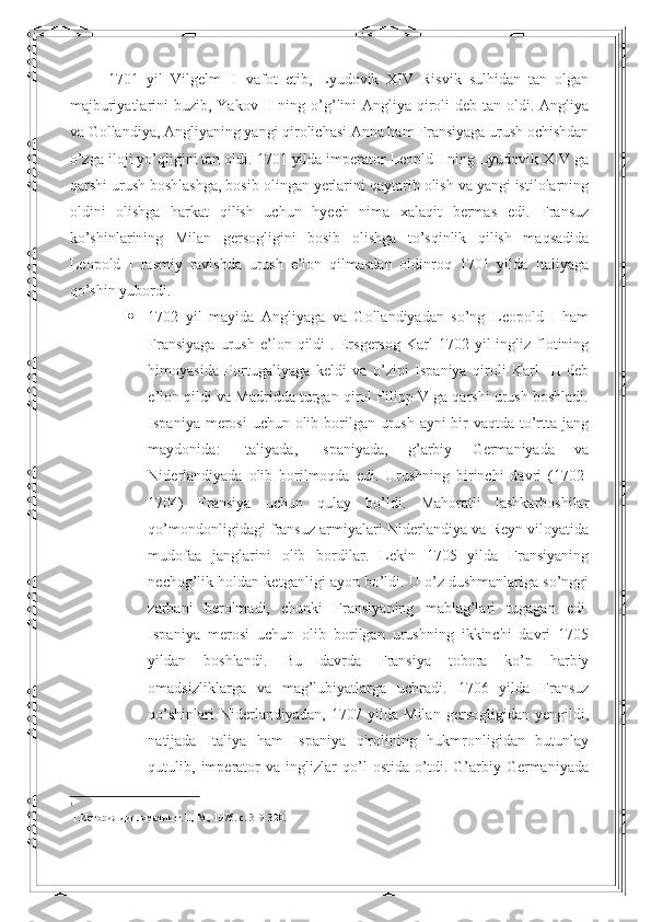 1701   yil   Vilgelm   II   vafot   etib,   Lyudovik   XIV   Risvik   sulhidan   tan   olgan
majburiyatlarini buzib, Yakov II ning o’g’lini Angliya qiroli  deb tan oldi. Angliya
va Gollandiya, Angliyaning yangi qirolichasi Anna ham Fransiyaga urush ochishdan
o’zga iloji yo’qligini tan oldi. 1701 yilda imperator Leopld I ning Lyudovik XIV ga
qarshi urush boshlashga, bosib olingan yerlarini qaytarib olish va yangi istilolarning
oldini   olishga   harkat   qilish   uchun   hyech   nima   xalaqit   bermas   edi.   Fransuz
ko’shinlarining   Milan   gersogligini   bosib   olishga   to’sqinlik   qilish   maqsadida
Leopold   I   rasmiy   ravishda   urush   e’lon   qilmasdan   oldinroq   1701   yilda   Italiyaga
qo’shin yubordi. 
 1702   yil   mayida   Angliyaga   va   Gollandiyadan   so’ng   Leopold   I   ham
Fransiyaga  urush  e’lon  qildi 1
.  Ersgersog   Karl  1702  yil  ingliz  flotining
himoyasida   Portugaliyaga   keldi   va   o’zini   Ispaniya   qiroli   Karl   III   deb
e’lon qildi va Madridda turgan qirol Filipp V ga qarshi urush boshladi.
Ispaniya merosi  uchun olib borilgan urush ayni bir vaqtda to’rtta jang
maydonida:   Italiyada,   Ispaniyada,   g’arbiy   Germaniyada   va
Niderlandiyada   olib   borilmoqda   edi.   Urushning   birinchi   davri   (1702-
1704)   Fransiya   uchun   qulay   bo’ldi.   Mahoratli   lashkarboshilar
qo’mondonligidagi fransuz armiyalari Niderlandiya va Reyn viloyatida
mudofaa   janglarini   olib   bordilar.   Lekin   1705   yilda   Fransiyaning
nechog’lik holdan ketganligi ayon bo’ldi. U o’z dushmanlariga so’nggi
zarbani   berolmadi,   chunki   Fransiyaning   mablag’lari   tugagan   edi.
Ispaniya   merosi   uchun   olib   borilgan   urushning   ikkinchi   davri   1705
yildan   boshlandi.   Bu   davrda   Fransiya   tobora   ko’p   harbiy
omadsizliklarga   va   mag’lubiyatlarga   uchradi.   1706   yilda   Fransuz
qo’shinlari   Niderlandiyadan,   1707   yilda   Milan   gersogligidan   yengildi,
natijada   Italiya   ham   Ispaniya   qirolining   hukmronligidan   butunlay
qutulib,   imperator   va   inglizlar   qo’l   ostida   o’tdi.   G’arbiy   Germaniyada
1
 1.История дипломатии.т.1., М., 1976. c. 319-320. 