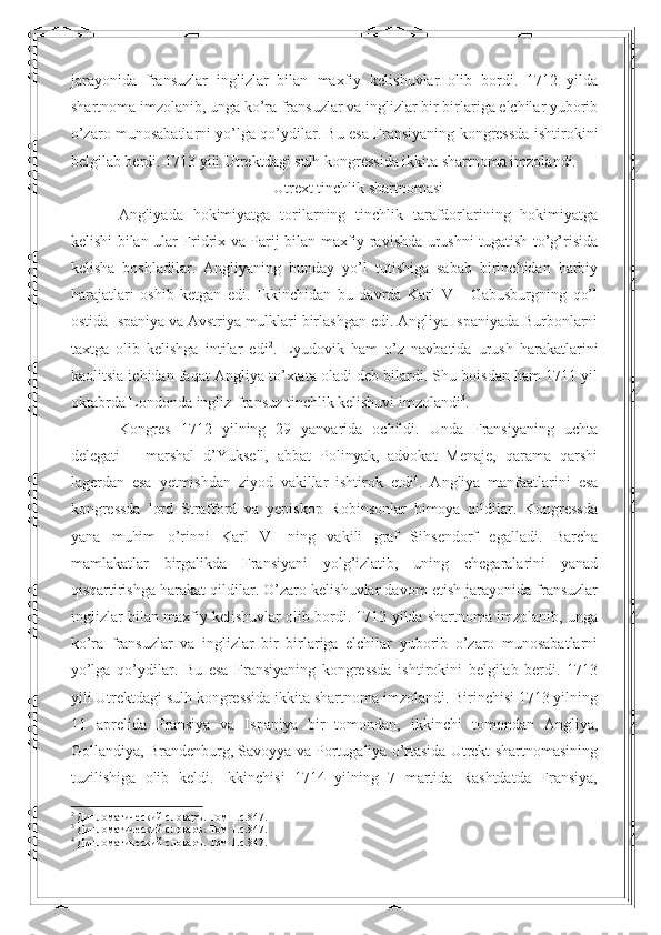 jarayonida   fransuzlar   inglizlar   bilan   maxfiy   kelishuvlar   olib   bordi.   1712   yilda
shartnoma imzolanib, unga ko’ra fransuzlar va inglizlar bir birlariga elchilar yuborib
o’zaro munosabatlarni yo’lga qo’ydilar. Bu esa Fransiyaning kongressda ishtirokini
belgilab berdi. 1713 yili Utrektdagi sulh kongressida ikkita shartnoma imzolandi.
Utrext tinchlik shartnomasi
Angliyada   hokimiyatga   torilarning   tinchlik   tarafdorlarining   hokimiyatga
kelishi bilan ular Fridrix va Parij bilan maxfiy ravishda urushni tugatish to’g’risida
kelisha   boshladilar.   Angliyaning   bunday   yo’l   tutishiga   sabab   birinchidan   harbiy
harajatlari   oshib   ketgan   edi.   Ikkinchidan   bu   davrda   Karl   VI     Gabusburgning   qo’l
ostida Ispaniya va Avstriya mulklari birlashgan edi. Angliya Ispaniyada Burbonlarni
taxtga   olib   kelishga   intilar   edi 2
.   Lyudovik   ham   o’z   navbatida   urush   harakatlarini
kaolitsia ichidan faqat Angliya to’xtata oladi deb bilardi. Shu boisdan ham 1711 yil
oktabrda Londonda ingliz-fransuz tinchlik kelishuvi imzolandi 3
.  
Kongres   1712   yilning   29   yanvarida   ochildi.   Unda   Fransiyaning   uchta
delegati   –   marshal   d’Yuksell,   abbat   Polinyak,   advokat   Menaje,   qarama   qarshi
lagerdan   esa   yetmishdan   ziyod   vakillar   ishtirok   etdi 4
.   Angliya   manfaatlarini   esa
kongressda   lord   Strafford   va   yepiskop   Robinsonlar   himoya   qildilar.   Kongressda
yana   muhim   o’rinni   Karl   VI   ning   vakili   graf   Sihsendorf   egalladi.   Barcha
mamlakatlar   birgalikda   Fransiyani   yolg’izlatib,   uning   chegaralarini   yanad
qisqartirishga harakat qildilar. O’zaro kelishuvlar davom etish jarayonida fransuzlar
inglizlar bilan maxfiy kelishuvlar olib bordi. 1712 yilda shartnoma imzolanib, unga
ko’ra   fransuzlar   va   inglizlar   bir   birlariga   elchilar   yuborib   o’zaro   munosabatlarni
yo’lga   qo’ydilar.   Bu   esa   Fransiyaning   kongressda   ishtirokini   belgilab   berdi.   1713
yili Utrektdagi sulh kongressida ikkita shartnoma imzolandi. Birinchisi 1713 yilning
11   aprelida   Fransiya   va   Ispaniya   bir   tomondan,   ikkinchi   tomondan   Angliya,
Gollandiya, Brandenburg, Savoyya va Portugaliya o’rtasida Utrekt shartnomasining
tuzilishiga   olib   keldi.   Ikkinchisi   1714   yilning   7   martida   Rashtdatda   Fransiya,
2
 Дипломатический словаръ. Том 1. c .847.
3
 Дипломатический словаръ. Том 1. c .847.
4
 Дипломатический словаръ. Том 1. c .847. 