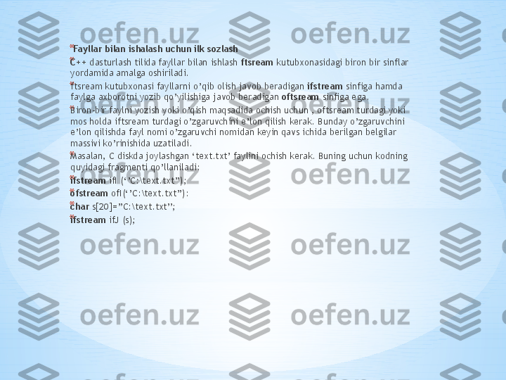 *   Fayllar bilan ishalash uchun ilk sozlash 
* C++  dasturlash tilida fayllar bilan ishlash  ftsr е am  kutubxonasidagi biron bir sinflar 
yordamida amalga oshiriladi. 
* ftsr е am kutubxonasi fayllarni o’qib olish javob beradigan  ifstr е am  sinfiga hamda 
faylga axborotni yozib qo’yilishiga javob beradigan  oftsr е am  sinfiga ega. 
* Biron-bir faylni yozish yoki o’qish maqsadida ochish uchun , oftsr е am turdagi yoki 
mos holda iftsr е am turdagi o’zgaruvchini e’lon qilish kerak. Bunday o’zgaruvchini 
e’lon qilishda fayl nomi o’zgaruvchi nomidan keyin qavs ichida berilgan belgilar 
massivi ko’rinishida uzatiladi. 
* Masalan, C diskda joylashgan ‘text.txt’ faylini ochish kerak. Buning uchun kodning 
quyidagi fragmenti qo’llaniladi: 
* ifstream  ifI (‘’C:\text.txt’’); 
* ofstream  ofI(‘’C:\text.txt’’): 
* char  s[20]=’’C:\text.txt’’; 
* ifstream  ifJ (s);  