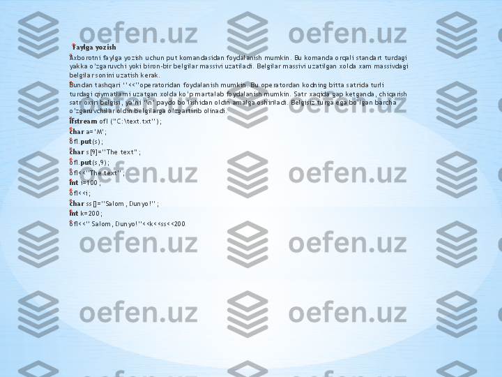 * Faylga yozish 
* Ах b о r о tni f а ylg а  yozish uchun put k о m а nd а sid а n f о yd а l а nish mumkin. Bu k о m а nd а о rq а li st а nd а rt turd а gi 
yakk а  o’zg а ruvchi yoki bir о n-bir b е lgil а r m а ssivi uz а til а di. B е lgil а r m а ssivi uz а tilg а n  хо ld а ха m m а ssivd а gi 
b е lgil а r s о nini uz а tish k е r а k. 
* Bund а n t а shq а ri ‘’<<’’ о p е r а t о rid а n f о yd а l а nish mumkin. Bu  о p е r а t о rd а n k о dning bitt а  s а trid а  turli 
turd а gi qiym а tl а rni uz а tg а n  хо ld а  ko’p m а rt а l а b f о yd а l а nish mumkin. S а tr  ха qid а  g а p k е tg а nd а , chiq а rish 
s а tr  ох iri b е lgisi, ya’ni ‘\n’ p а yd о  bo’lishid а n  о ldin  а m а lg а о shiril а di. B е lgisiz turg а  eg а  bo’lg а n b а rch а  
o’zg а ruvchil а r  о ldin b е lgil а rg а  o’zg а rtirib  о lin а di. 
* ifstream  ofI (’’C:\text.txt’’); 
* char  a=’M’; 
* ofI. put (s); 
* char  s[9]=’’The text’’; 
* ofI. put (s,9); 
* ofI<<’’The text’’; 
* int  i=100; 
* ofI<<i; 
* char  ss[]=’’Salom, Dunyo!’’; 
* int  k=200; 
* ofI<<’’ Salom, Dunyo!’’<<k<<ss<<200 ;  
