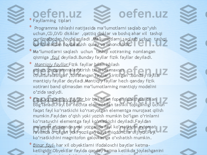 * Fayllarning  tiplari
*   Programma ishlashi natijasida ma’lumotlarni saqlab qo’yish 
uchun,CD,DVD disiklar  ,qattiq disklar va boshq ahar xil  tashqi 
qurilmalardan foydalaniladi .Ma’lumotlarni saqlash uchun  tashqi 
qurilmalardan foydalanish qulay va ishonchlidir.
* Ma’lumotlarni saqlash  uchun  tashqi xotiraning  nomlangan 
qismiga   fayl  deyiladi.Bunday fayllar fizik fayllar deyiladi.
*   Mantiqiy fayllar. Fizik fayllar bilan ishlash 
uchun ,programmalashtirish tillarida maxsus 
strukturalashgan ,toifalangan fayllar kiritilgan .Bunday fayllar 
mantiqiy fayllar deyiladi.Mantiqiy fayllar hech qanday fizik 
xotirani band qilmasdan ma’lumotlarning mantiqiy modelini 
o’zida saqlydi.
* Fizik va mantiqiy fayllar  bir biri bilan fopen funksiyasi bilan 
bog’lanadi.Fayl bir nechta elementdan tashkil toplganligi uchun 
faqat fayl ko’rsatkichi ko’rsatyotgan elementga murojaat qilish 
mumkin.Fayldan o’qish yoki yozish mumkin bo’lgan o’rinlarni 
ko’rsatuvchi elementga fayl ko’rsatkichi deyiladi.Fayldan 
malumot o’qiganda yoki yozganda fayl ko’rsatkichi avtomat 
ravishda o’qilgan yoki yozilgan bayt miqdoricha siljiydi.Fayl 
ko’rsatkichini magnitofon galovkasiga o’xshatish mumkin.
* Binar fayl-  har xil obyektlarni ifodalovchi baytlar ketma-
ketligidir.Obyektlar faylda qanday ketma ketlikda joylashganini 
programmaning o’zida aniqlash lozim. 