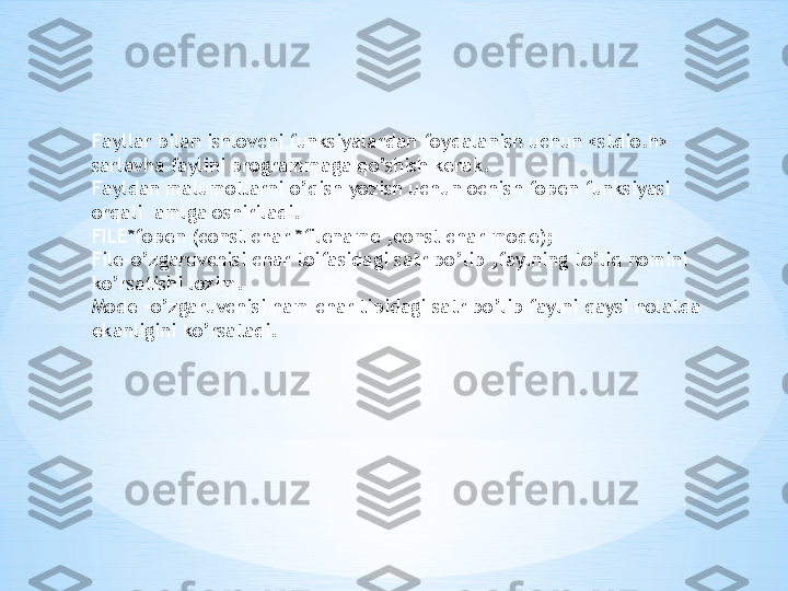 Fayllar bilan ishlovchi funksiyalardan foydalanish uchun <stdio.h>  
sarlavha faylini programmaga qo’shish kerak.
Fayldan malumotlarni o’qish yozish uchun ochish fopen funksiyasi 
orqali  amlga oshiriladi.
FILE*fopen (const char *filename ,const char mode);
File-o’zgaruvchisi char toifasidagi satr bo’lib ,faylning to’liq nomini 
ko’rsatishi lozim.
Mode –o’zgaruvchisi ham char tipidagi satr bo’lib faylni qaysi holatda 
ekanligini ko’rsatadi. 