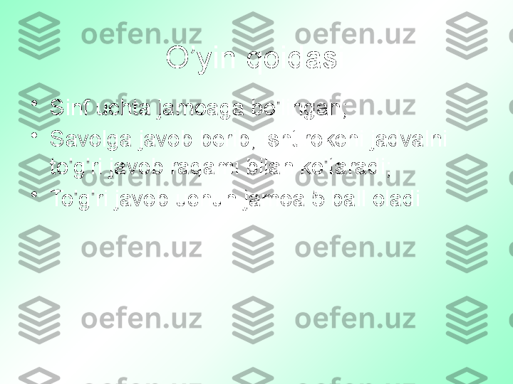 O’yin qoidasi
•
Sinf uchta jamoaga bo'lingan;
•
Savolga javob berib, ishtirokchi jadvalni 
to'g'ri javob raqami bilan ko'taradi;
•
To'g'ri javob uchun jamoa 5 ball oladi 