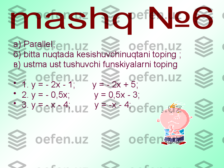 а)  Parallel ;
б)  bitta nuqtada kesishuvchinuqtani toping  ; 
в)  ustma ust tushuvchi funskiyalarni toping
•
1. у = - 2х - 1;       у = - 2х + 5;
•
2. у = - 0,5х;          у = 0,5х - 3;   
•
3. у = - х - 4;          у = -х - 4;    