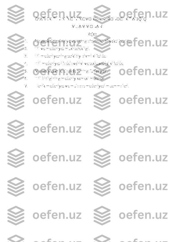 O‘ZBEK TILINING LINGVOKULTUROLOGIK TADQIQI
MUAMMOLARI
Reja:
1. Lingvokulturologiya va uning o‘rganish ob y ekti haqida .
2. Til va madaniyat mushtarakligi.
3. Til madaniyatning tarkibiy qismi sifatida.
4.  Til madaniyat ifodalovchisi va tashuvchisi sifatida.
5. Madaniyatlar  dialogida tilning funksiyasi.
6.  Til birligining madaniy semasi masalasi.
7.  Etnik madaniyat va muloqot madaniyati muammolari.  