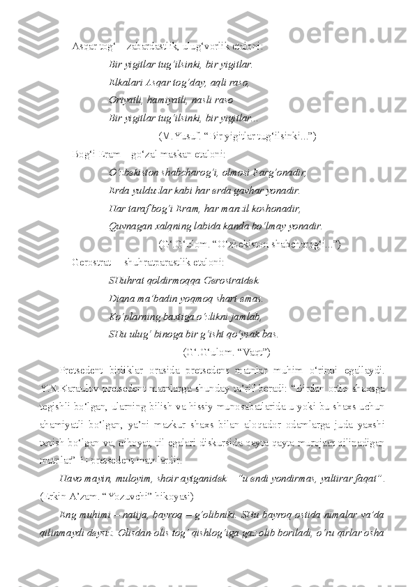 Asqar tog‘ – zabardastlik, ulug‘vorlik etaloni: 
Bir yigitlar tug‘ilsinki, bir yigitlar. 
Elkalari Asqar tog‘day, aqli raso, 
Oriyatli, hamiyatli, nasli raso  
Bir yigitlar tug‘ilsinki, bir yigitlar... 
(M.Yusuf. “Bir yigitlar tug‘ilsinki...”) 
Bog‘i Eram – go‘zal maskan etaloni: 
O‘zbekiston shabcharog‘i, olmosi Farg‘onadir,
Erda yulduzlar kabi har erda gavhar yonadir.
Har taraf bog‘i Eram, har manzil koshonadir,
Quvnagan xalqning labida kanda bo‘lmay yonadir.
(G‘.G‘ulom. “O‘zbekiston shabcharog‘i...”)
Gerostrat  – shuhratparastlik etaloni: 
SHuhrat qoldirmoqqa Gerostratdek  
Diana ma’badin yoqmoq shart emas.  
Ko‘plarning baxtiga o‘zlikni jamlab,  
SHu ulug‘ binoga bir g‘isht qo‘ysak bas. 
(G‘.G‘ulom. “Vaqt”)
Pretsedent   birliklar   orasida   pretsedent   matnlar   muhim   o‘rinni   egallaydi.
Y.N.Karaulov   pretsedent   matnlarga   shunday   ta’rif   beradi:   “Birdan   ortiq   shaxsga
tegishli bo‘lgan, ularning bilish va hissiy munosabatlarida u yoki bu shaxs uchun
ahamiyatli   bo‘lgan,   ya’ni   mazkur   shaxs   bilan   aloqador   odamlarga   juda   yaxshi
tanish bo‘lgan va, nihoyat, til egalari diskursida qayta-qayta murojaat qilinadigan
matnlar”[1] pretsedent matnlardir.
Havo mayin, muloyim, shoir aytganidek – “u endi yondirmas, yaltirar faqat” .
(Erkin A’zam. “Yozuvchi” hikoyasi)
Eng muhimi – natija, bayroq – g‘olibniki. SHu bayroq ostida nimalar va’da
qilinmaydi deysiz. Olisdan-olis tog‘ qishlog‘iga gaz olib boriladi, o‘ru qirlar osha 
