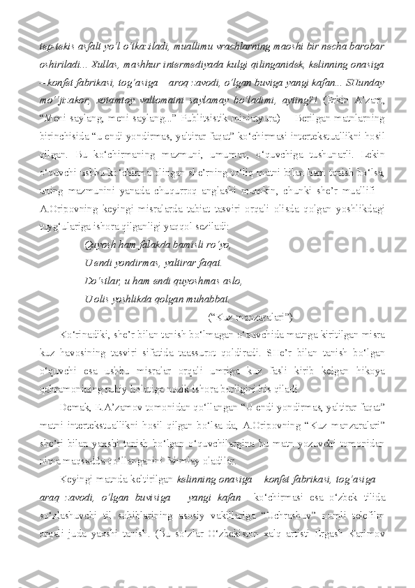 tep-tekis asfalt yo‘l o‘tkaziladi, muallimu vrachlarning maoshi bir necha barobar
oshiriladi... Xullas, mashhur intermediyada kulgi qilinganidek, kelinning onasiga
– konfet fabrikasi, tog‘asiga – aroq zavodi, o‘lgan buviga yangi kafan... SHunday
mo‘‘jizakor,   xotamtoy   vallomatni   saylamay   bo‘ladimi,   ayting?!   (Erkin   A’zam,
“Meni saylang,  meni saylang...”  Publitsistik miniatyura)        Berilgan matnlarning
birinchisida “u endi yondirmas, yaltirar faqat” ko‘chirmasi intertekstuallikni hosil
qilgan.   Bu   ko‘chirmaning   mazmuni,   umuman,   o‘quvchiga   tushunarli.   Lekin
o‘quvchi ushbu ko‘chirma olingan she’rning to‘liq matni bilan ham tanish bo‘lsa,
uning   mazmunini   yanada   chuqurroq   anglashi   mumkin,   chunki   she’r   muallifi   –
A.Oripovning   keyingi   misralarda   tabiat   tasviri   orqali   olisda   qolgan   yoshlikdagi
tuyg‘ulariga ishora qilganligi yaqqol seziladi:
Quyosh ham falakda bamisli ro‘yo,
U endi yondirmas, yaltirar faqat.
Do‘stlar, u ham endi quyoshmas aslo,
U olis yoshlikda qolgan muhabbat.
(“Kuz manzaralari”) 
Ko‘rinadiki, she’r bilan tanish bo‘lmagan o‘quvchida matnga kiritilgan misra
kuz   havosining   tasviri   sifatida   taassurot   qoldiradi.   SHe’r   bilan   tanish   bo‘lgan
o‘quvchi   esa   ushbu   misralar   orqali   umriga   kuz   fasli   kirib   kelgan   hikoya
qahramonining ruhiy holatiga nozik ishora borligini his qiladi. 
Demak, E.A’zamov tomonidan qo‘llangan “U endi yondirmas, yaltirar faqat”
matni   intertekstuallikni   hosil   qilgan   bo‘lsa-da,   A.Oripovning   “Kuz   manzaralari”
she’ri   bilan   yaxshi   tanish   bo‘lgan   o‘quvchilargina   bu   matn   yozuvchi   tomonidan
nima maqsadda qo‘llanganini fahmlay oladilar.
Keyingi matnda keltirilgan   kelinning onasiga – konfet fabrikasi, tog‘asiga –
araq   zavodi,   o‘lgan   buvisiga   –   yangi   kafan     ko‘chirmasi   esa   o‘zbek   tilida
so‘zlashuvchi   til   sohiblarining   asosiy   vakillariga   “Uchrashuv”   nomli   telefilm
orqali   juda   yaxshi   tanish.   (Bu   so‘zlar   O‘zbekiston   xalq   artisti   Ergash   Karimov 