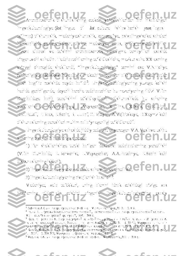 Antropotsentrik   tilshunoslikning   etakchi   yo‘nalishlaridan   biri   hisoblangan
lingvokulturologiya ( lot.   lingua – til +   lot . cultura – ishlov berish +   yun . logos –
ta’limot)   tilshunoslik,   madaniyatshunoslik,   etnografiya,   psixolingvistika   sohalari
hamkorligida   yuzaga   kelgan,   tilning   madaniyat,   etnos,   milliy   mentallik   bilan
o‘zaro   aloqasi   va   ta’sirini   antropotsentrik   paradigma   tamoyillari   asosida
o‘rganuvchi sohadir 1
. Tadqiqotchilarning ta’kidlashicha, mazkur soha XX asrning
so‘nggi   choragida   shakllandi,   “lingvokulturologiya”   termini   esa   V.N.Teliya
rahbarligidagi   Moskva   frazeologik   maktabi   tomonidan   olib   borilgan   tadqiqotlar
bilan   bog‘liq   ravishda   paydo   bo‘ldi 2
.   Lingvokulturologiyaning   yuzaga   kelishi
haqida   gapirilganda,   deyarli   barcha   tadqiqotchilar   bu   nazariyaning   ildizi   V.fon
Gumboldtga   borib   taqalishini   ta’kidlaydilar 3
.   Tilshunoslikda   bu   sohaning
shakllanishida   A.A.Potebnya,   L.Vaysgerber,   X.Glins,   X.Xols,   U.D.Uitni,
D.U.Pauell, F.Boas, E.Sepir, B.L.Uorf, G.Brutyan, A.Vejbitskaya, D.Xaymz kabi
tilshunoslarning qarashlari muhim rol o‘ynaganligi ta’kidlanadi 4
.
Lingvokulturologiya sohasida jiddiy tadqiqotlar yaratgan V.A.Maslova ushbu
sohaning rivojini 3 bosqichga ajratadi:
1)   fan   shakllanishiga   turtki   bo‘lgan   dastlabki   tadqiqotlarning   yaratilishi
(V.fon   Gumboldt,   E.Benvenist,   L.Vaysgerber,   A.A.Potebnya,   E.Sepir   kabi
tilshunoslarning ishlari);
2) lingvokulturologiyaning alohida soha sifatida ajratilishi;
3) lingvokulturologiyaning rivojlanish bosqichi 5
.
Madaniyat,   xalq   tafakkuri,   uning   olamni   idrok   etishidagi   o‘ziga   xos
jihatlarning   tilda   aks   etishini   o‘rganish   lingvokulturologiyaning   asosiy
1
  Сабитова З.К. Лингвокультурология:  У чебник. – М.: Флинта: Наука, 2013. – С. 8-9.
2
  Телия В.Н. Русская фразеология: семантический, прагматический и лингвокультурологический аспект ы . –
М.: Школа “Яз ыки русской культуры ”,  1996 .  – 288  c .  
3
  Қаранг:   Нурмонов   А.   Оврупода   умумий   ва   қиёсий   тилшуносликнинг   майдонга   келиши   //   Нурмонов   А.
Танланган   асарлар.   3   жилдли.   2-жилд.   –   Тошкент:   Академнашр,   2012.   –   Б.   23-40;   Маҳмудов   Н.   Тилнинг
мукаммал тадқиқи йўлларини излаб... // Ўзбек тили ва адабиёти. – Тошкент, 2012. – 5-сон. – Б. 3-16.
4
  Қаранг: Маслова В.В. Лингвокультурология в система гуманитарного знания / Критика и семиотика. Вып.
4. – 2004. – С. 238-243; Маҳмудов Н. Кўрсатилган мақола. – Б. 3-16.
5
  Маслова В.А.  Лингвокультурология:  У чебное пособие. – М.:  Academia , 2001. – 208 с.  